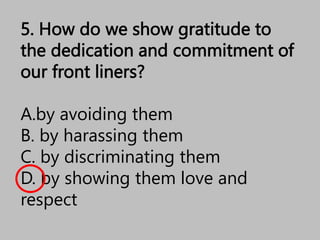 5. How do we show gratitude to
the dedication and commitment of
our front liners?
A.by avoiding them
B. by harassing them
C. by discriminating them
D. by showing them love and
respect
 
