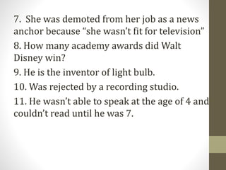 7. She was demoted from her job as a news
anchor because “she wasn’t fit for television”
8. How many academy awards did Walt
Disney win?
9. He is the inventor of light bulb.
10. Was rejected by a recording studio.
11. He wasn’t able to speak at the age of 4 and
couldn’t read until he was 7.
 