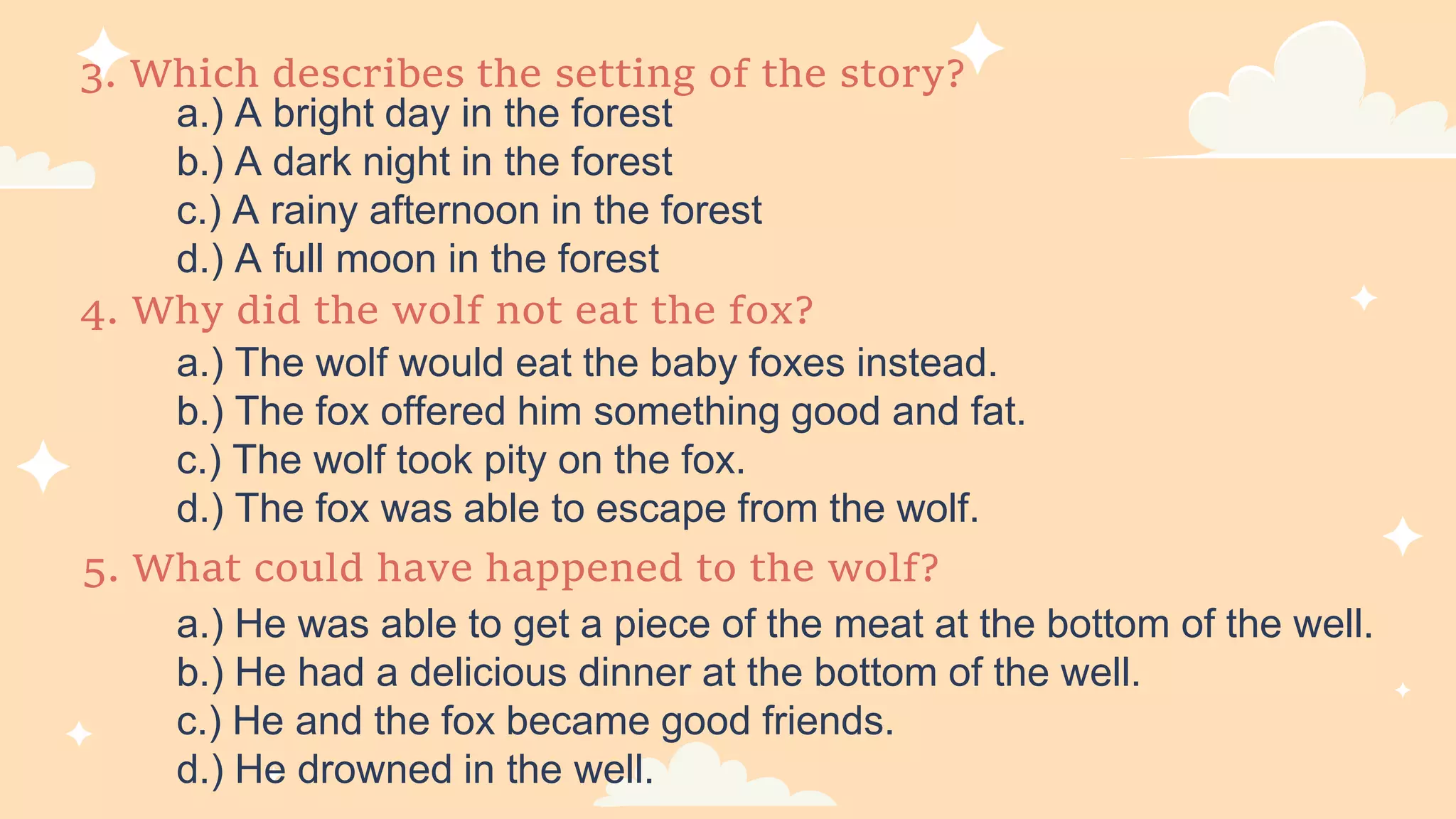 3. Which describes the setting of the story?
a.) A bright day in the forest
b.) A dark night in the forest
c.) A rainy afternoon in the forest
d.) A full moon in the forest
5. What could have happened to the wolf?
a.) He was able to get a piece of the meat at the bottom of the well.
b.) He had a delicious dinner at the bottom of the well.
c.) He and the fox became good friends.
d.) He drowned in the well.
4. Why did the wolf not eat the fox?
a.) The wolf would eat the baby foxes instead.
b.) The fox offered him something good and fat.
c.) The wolf took pity on the fox.
d.) The fox was able to escape from the wolf.
 