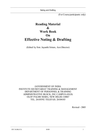 _____________________________________________________________________________________________
Noting and Drafting
_____________________________________________________________________________________________
_____________________________________________________________________________________________
RTC KOKATA 69.00 1
(For Courseparticipants only)
Reading Material
&
Work Book
On
Effective Noting & Drafting
(Edited by Smt. Jayanthi Sriram, Asst.Director)
GOVERNMENT OF INDIA
INSTITUTE SECRETARIAT TRAINING & MANAGEMENT
DEPARTMENT OF PERSONNEL & TRAINING
ADMINISTRATIVE BLOCK, JNU CAMPUS (OLD)
OLOF PALMS MARG, NEW DELHI-110067
TEL. 26105592 TELEFAX: 26104183
Revised - 2005
 