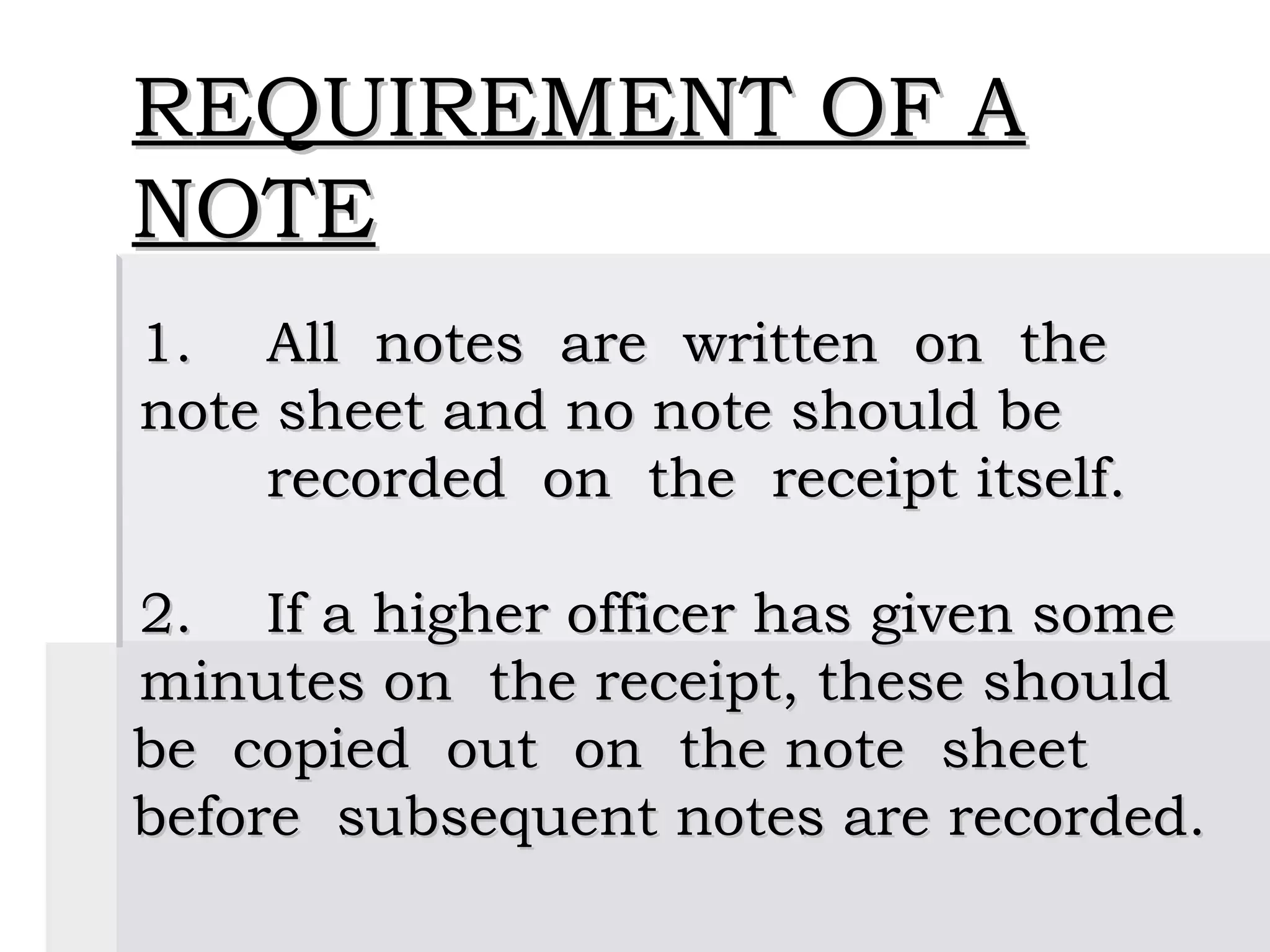 REQUIREMENT OF A
NOTE
 
1. All notes are written on the
note sheet and no note should be
    recorded on the receipt itself.

2. If a higher officer has given some
minutes on the receipt, these should
be copied out on the note sheet
before subsequent notes are recorded.
 