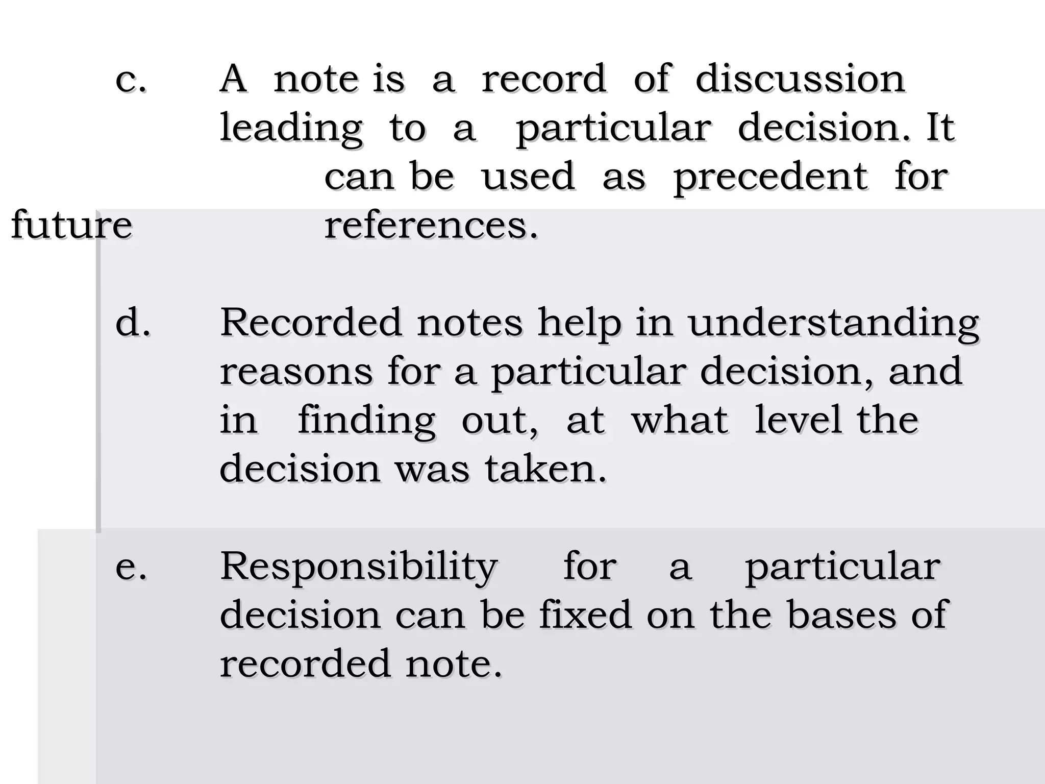  
     c.    A note is a record of discussion
           leading to a particular decision. It
                can be used as precedent for
future          references.
 
     d.   Recorded notes help in understanding
           reasons for a particular decision, and
           in finding out, at what level the
           decision was taken.
 
     e.  Responsibility      for a particular
           decision can be fixed on the bases of
           recorded note.
 
 