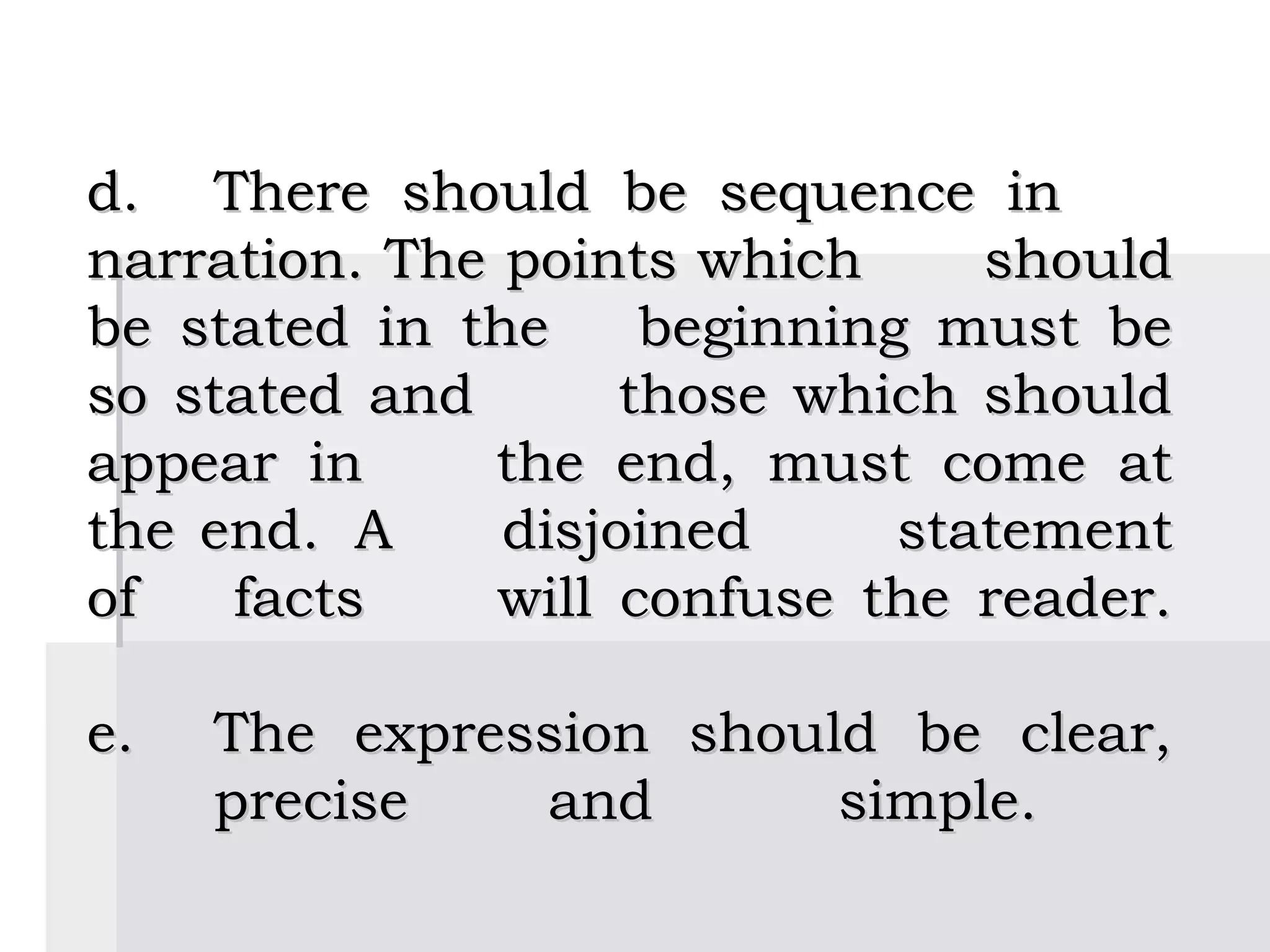                                        
d.  There should be sequence in
narration. The points which      should
be stated in the     beginning must be
so stated and       those which should
appear in      the end, must come at
the end. A     disjoined      statement
of   facts     will confuse the reader.

e.      The expression should be clear,
        precise   and       simple.
 