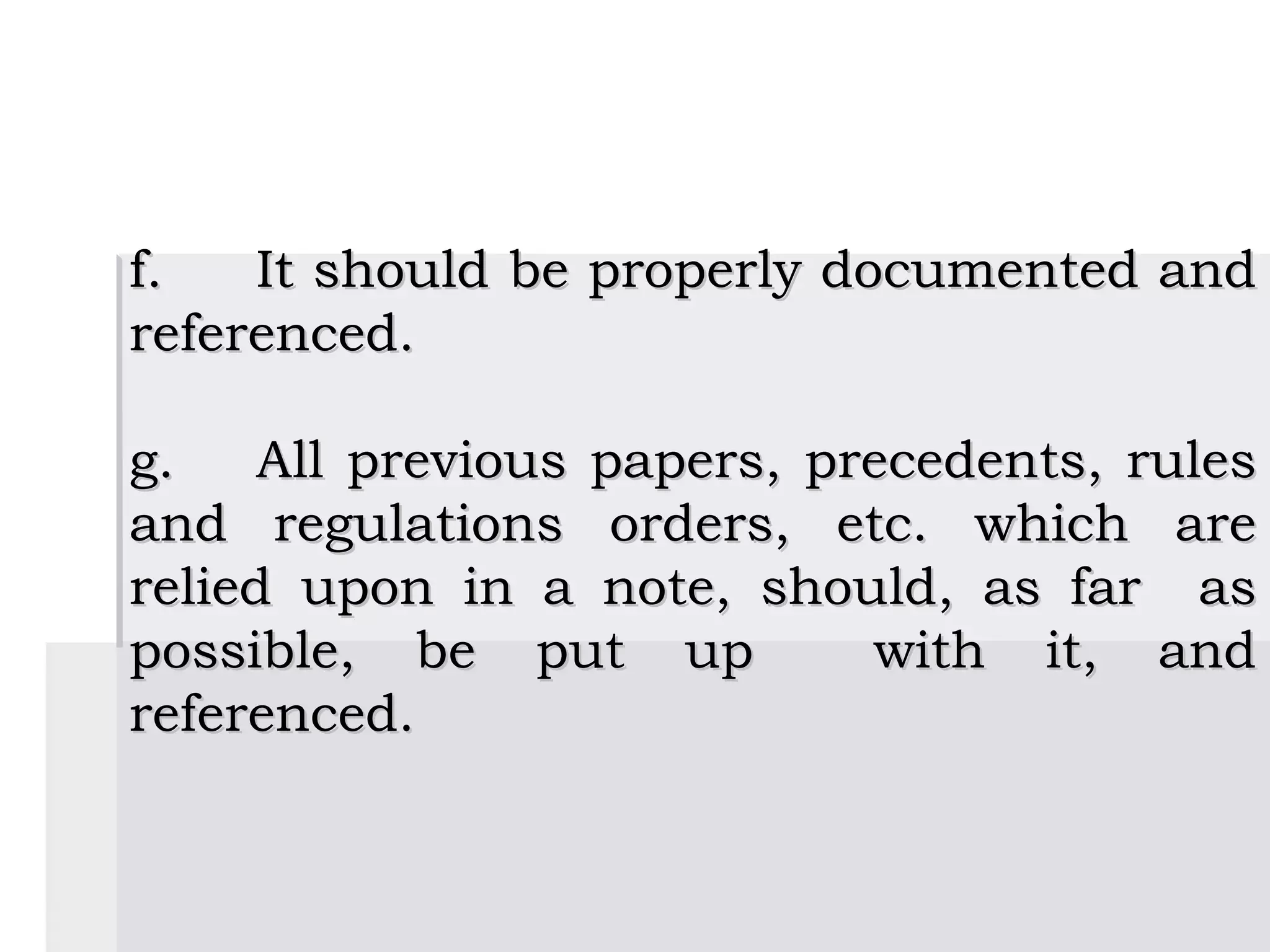 f.   It should be properly documented and
referenced.

g.    All previous papers, precedents, rules
and regulations orders, etc. which are
relied upon in a note, should, as far as
possible, be put up          with it, and
referenced.
 