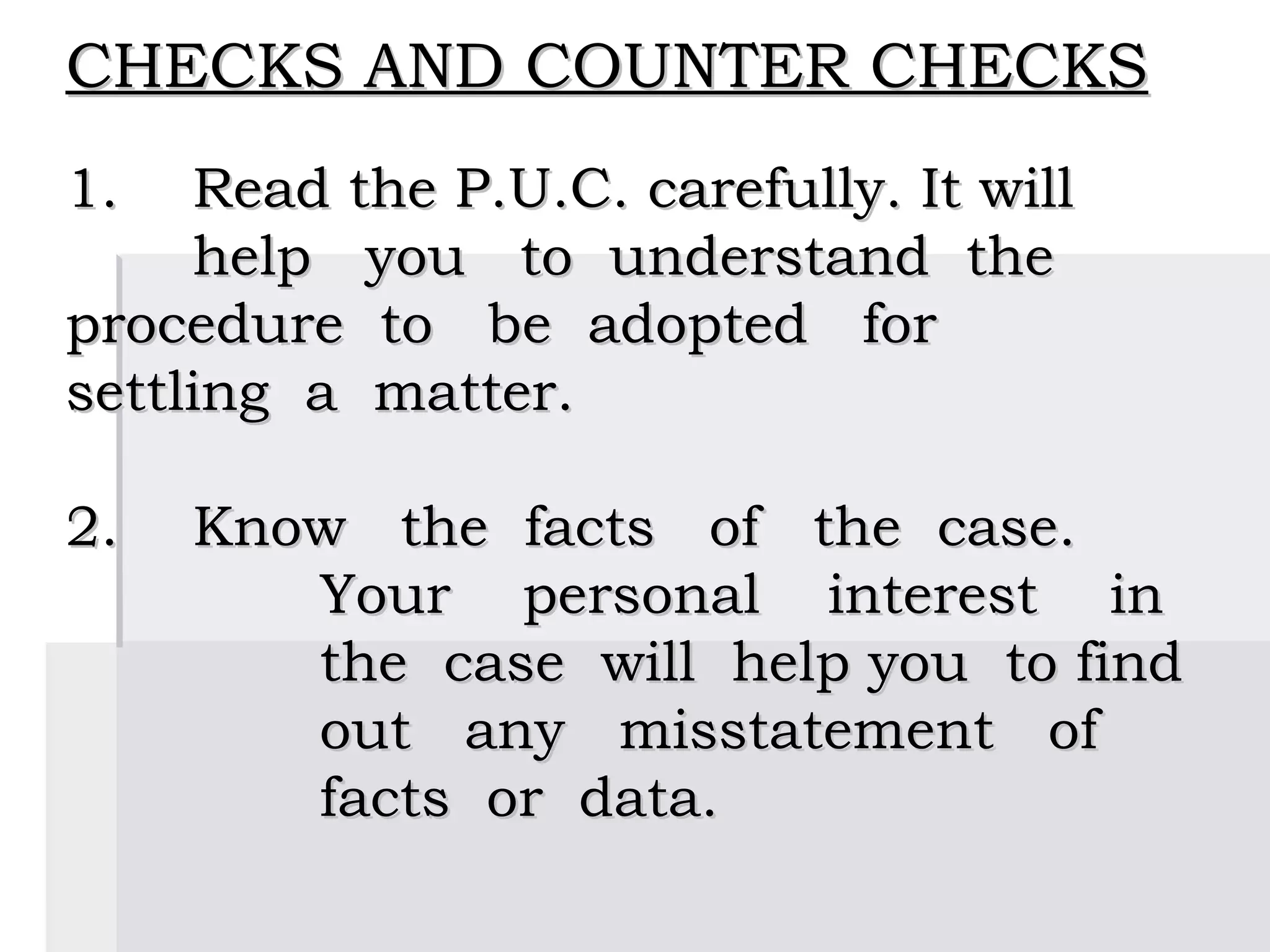 CHECKS AND COUNTER CHECKS
 
1.  Read the P.U.C. carefully. It will
     help you to understand the
procedure to be adopted for
settling a matter.
 
2. Know the facts of the case.
         Your personal interest in
         the case will help you to find
         out any misstatement of
         facts or data.
 
 