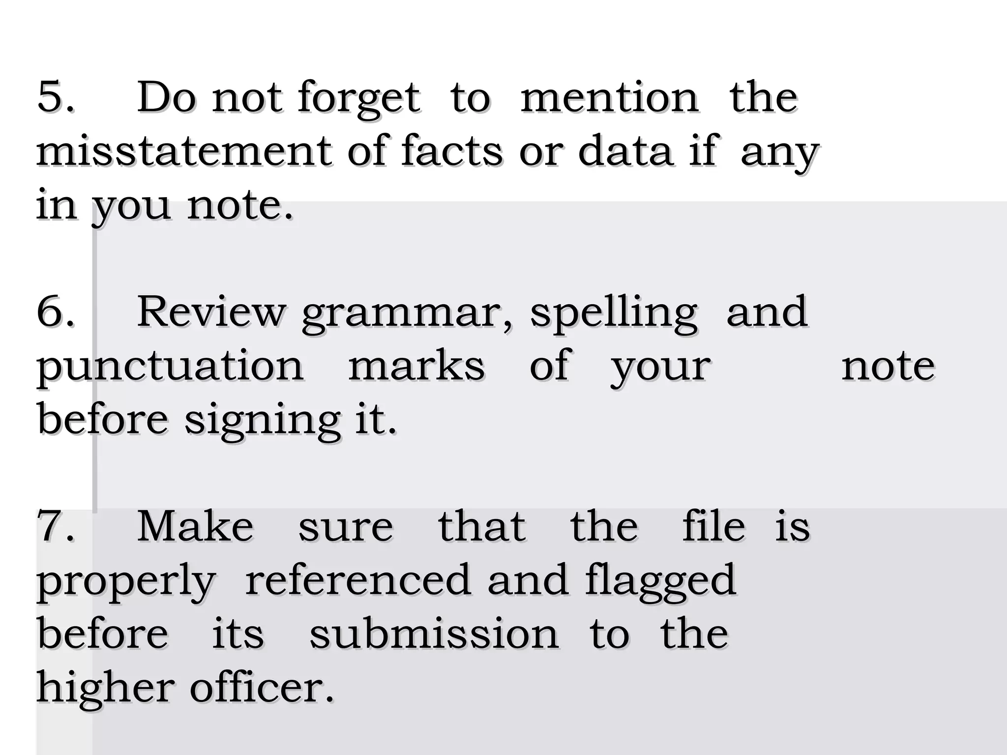  

5.  Do not forget to mention the
misstatement of facts or data if any
in you note.
 
6.  Review grammar, spelling and
punctuation marks of your            note
before signing it.
 
7.  Make sure that the file is
properly referenced and flagged
before its submission to the
higher officer.
 
 