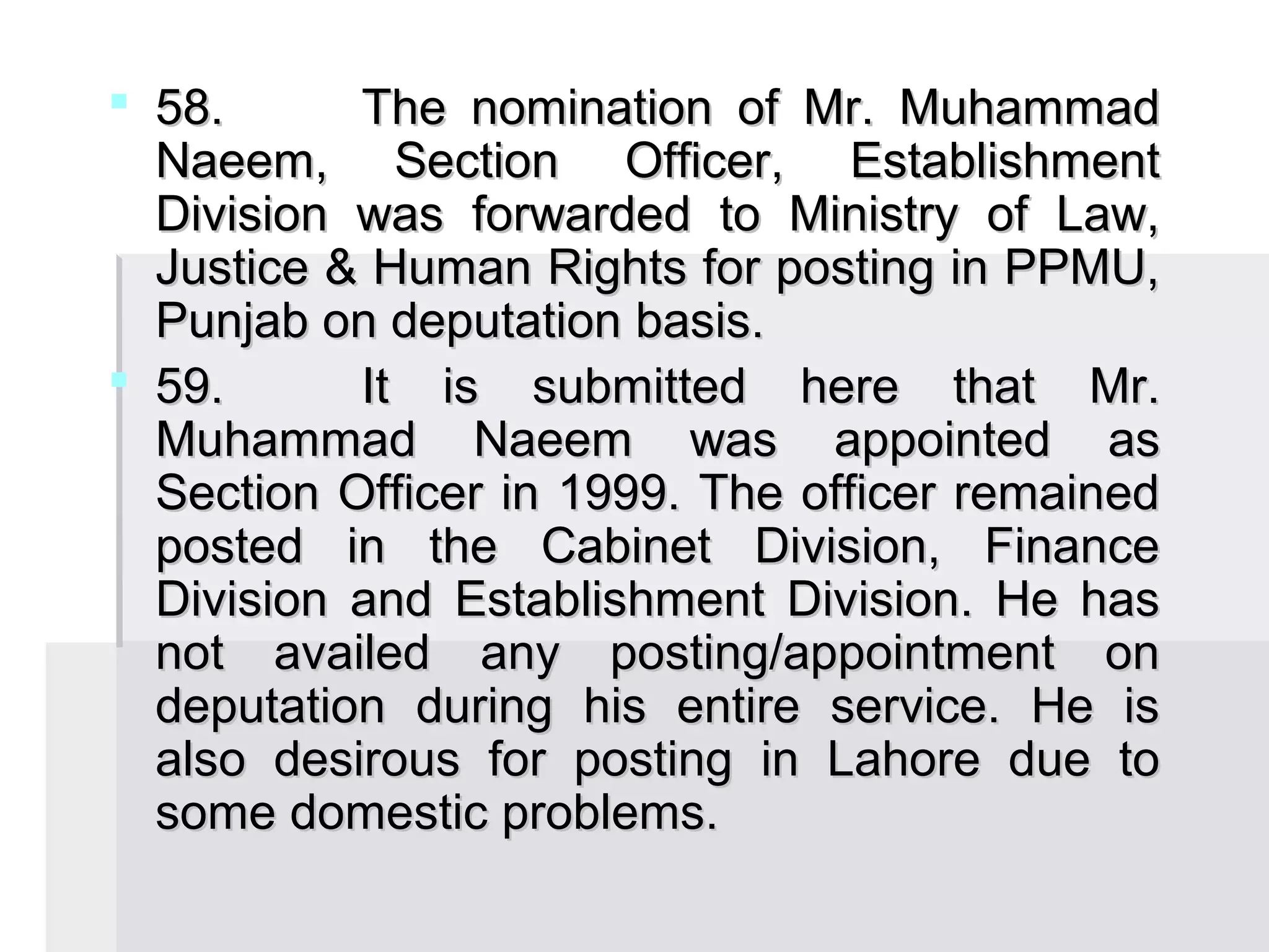  58.      The nomination of Mr. Muhammad
  Naeem, Section Officer, Establishment
  Division was forwarded to Ministry of Law,
  Justice & Human Rights for posting in PPMU,
  Punjab on deputation basis.
 59.      It is submitted here that Mr.
  Muhammad Naeem was appointed as
  Section Officer in 1999. The officer remained
  posted in the Cabinet Division, Finance
  Division and Establishment Division. He has
  not availed any posting/appointment on
  deputation during his entire service. He is
  also desirous for posting in Lahore due to
  some domestic problems.
 