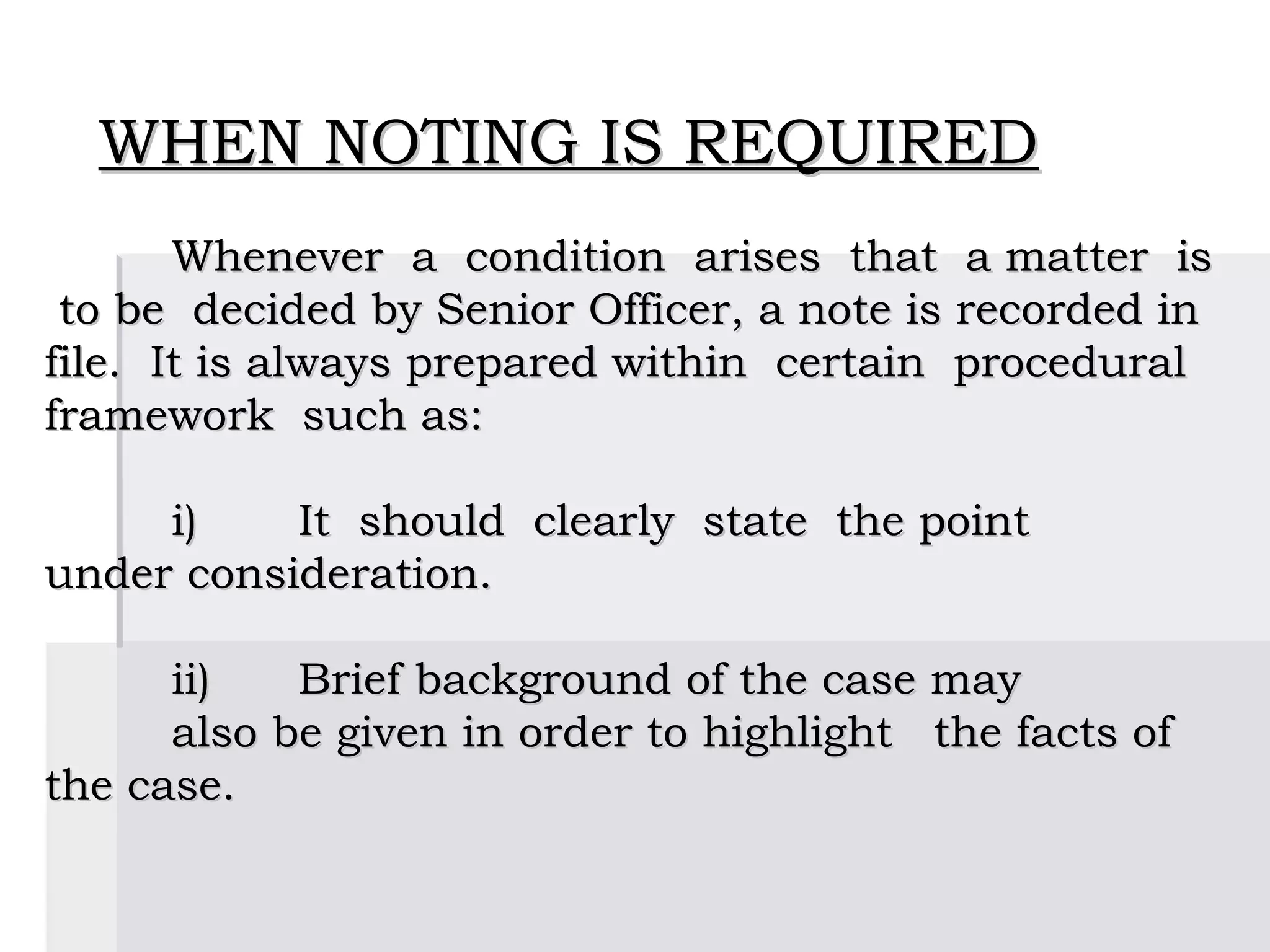 WHEN NOTING IS REQUIRED
       Whenever a condition arises that a matter is
 to be decided by Senior Officer, a note is recorded in
file. It is always prepared within certain procedural
framework such as:
 
       i)     It should clearly state the point
under consideration.
 
       ii)    Brief background of the case may
       also be given in order to highlight the facts of
the case.
 
 