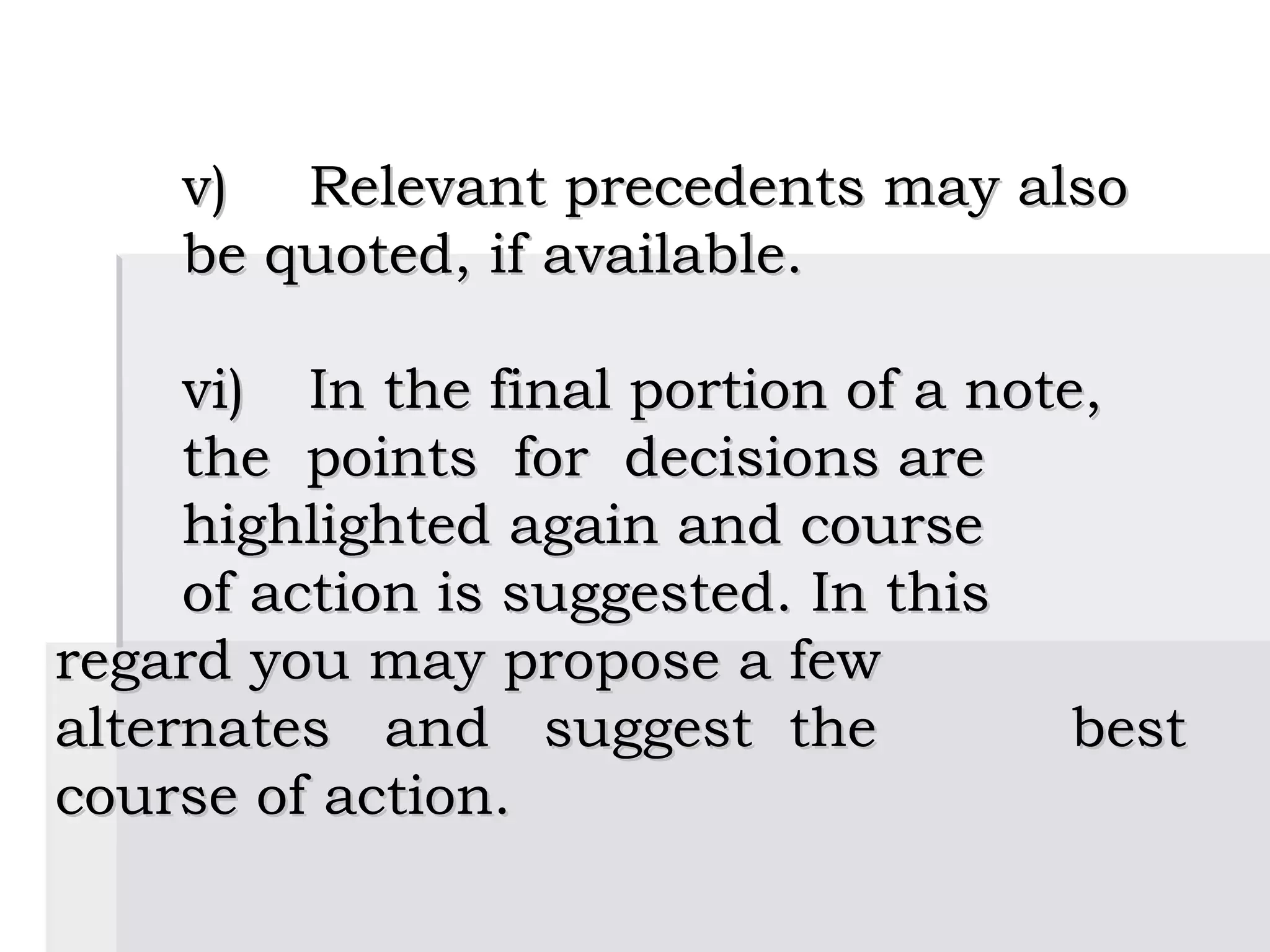 v)  Relevant precedents may also
    be quoted, if available.

     vi)  In the final portion of a note,
     the points for decisions are
     highlighted again and course
     of action is suggested. In this
regard you may propose a few
alternates and suggest the              best
course of action.
 