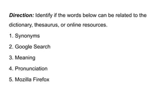 Direction: Identify if the words below can be related to the
dictionary, thesaurus, or online resources.
1. Synonyms
2. Google Search
3. Meaning
4. Pronunciation
5. Mozilla Firefox
 