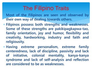  Most of the Filipinos are seen and observed by
their own way of dealing towards others.
 Filipinos possess both strengths and weaknesses.
Some of these strengths are pakikipagkapwa-tao,
family orientation, joy and humor, flexibility and
creativity, hardworking, industry and faith and
religiousity.
 Having extreme personalism, extreme family
centeredness, lack of discipline, passivity and lack
of initiative, colonial mentality, kanya-kanya
syndrome and lack of self-analysis and reflection
are considered to be as weaknesses.
The Filipino Traits
 
