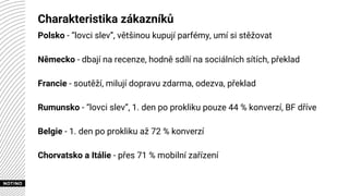 Charakteristika zákazníků
Polsko - “lovci slev”, většinou kupují parfémy, umí si stěžovat
Německo - dbají na recenze, hodně sdílí na sociálních sítích, překlad
Francie - soutěží, milují dopravu zdarma, odezva, překlad
Rumunsko - “lovci slev”, 1. den po prokliku pouze 44 % konverzí, BF dříve
Belgie - 1. den po prokliku až 72 % konverzí
Chorvatsko a Itálie - přes 71 % mobilní zařízení
 