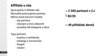 Affiliate u nás
Spravujeme 3 affiliate sítě
Manuálně potvrzujeme partnery
Máme různé provizní modely
- typ partnera
- stávající a nový zákazník
- produkty dle kategorie a akce
Typy partnerů
- kupóny a cashbacky
- katalogy a srovnávače
- blogeři
- ostatní
~ 2 500 partnerů v CJ
! 80/20
~ 40 přihlášek denně
 