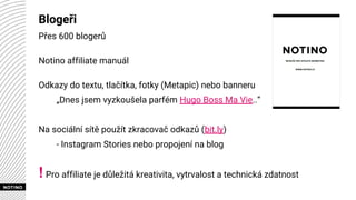 Blogeři
Přes 600 blogerů
Notino affiliate manuál
Odkazy do textu, tlačítka, fotky (Metapic) nebo banneru
„Dnes jsem vyzkoušela parfém Hugo Boss Ma Vie..“
Na sociální sítě použít zkracovač odkazů (bit.ly)
- Instagram Stories nebo propojení na blog
!Pro affiliate je důležitá kreativita, vytrvalost a technická zdatnost
 
