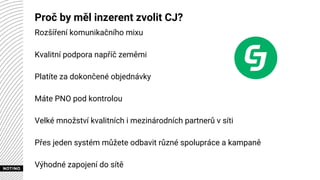 Proč by měl inzerent zvolit CJ?
Rozšíření komunikačního mixu
Kvalitní podpora napříč zeměmi
Platíte za dokončené objednávky
Máte PNO pod kontrolou
Velké množství kvalitních i mezinárodních partnerů v síti
Přes jeden systém můžete odbavit různé spolupráce a kampaně
Výhodné zapojení do sítě
 
