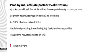 Proč by měl affiliate partner zvolit Notino?
Vysoká pravděpodobnost, že zákazník nakupuje beauty produkty u nás
Segment nejpravidelnějších nákupů na internetu
Až 10 % z hodnoty objednávky
Nabízíme i produkty, které žádný jiný český e-shop neprodává
Používáme největší affiliate síť v ČR
! Poradíme vám
 