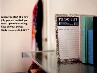 When you start at a new
job, you are excited, you
stand up early morning,
have all your things
ready .............And now?
 