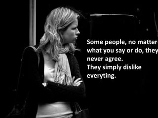 Some people, no matter
what you say or do, they
never agree.
They simply dislike
everyting.
 