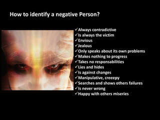 How to identify a negative Person?
Always contradictive
Is always the victim
Envious
Jealous
Only speaks about its own problems
Makes nothing to progress
Takes no responsabilities
Lies and hides
Is against changes
Manipulative, creeepy
Searches and shows others failures
Is never wrong
Happy with others miseries
 