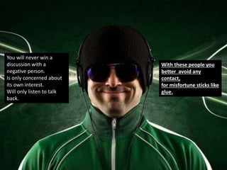 You will never win a
discussion with a
negative person.
Is only concerned about
its own interest.
Will only listen to talk
back.
With these people you
better avoid any
contact,
for misfortune sticks like
glue.
 