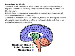 Human brain has 3 levels.
1-Reptilian brain. Takes care of all life sustain and reproductive processes, it
regulates autonomous vital body processes such as breathing, heartbeat and
blood pressure.
2-Limbic System is responsible for emotions, memories (yes, they are there),
and is where our unconscious resides.
3-Neo Cortex. Here sensations are processed, here we are thinking and develop
plans; actions such as walking, speaking or writing, are to be controlled here,
and is where our conscious resides.
 