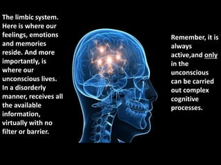 The limbic system.
Here is where our
feelings, emotions
and memories
reside. And more
importantly, is
where our
unconscious lives.
In a disorderly
manner, receives all
the available
information,
virtually with no
filter or barrier.
Remember, it is
always
active,and only
in the
unconscious
can be carried
out complex
cognitive
processes.
 