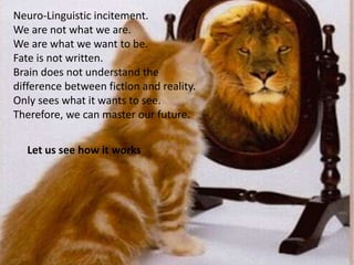 Neuro-Linguistic incitement.
We are not what we are.
We are what we want to be.
Fate is not written.
Brain does not understand the
difference between fiction and reality.
Only sees what it wants to see.
Therefore, we can master our future.
Let us see how it works
 