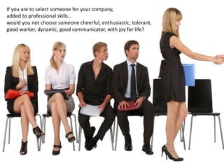 If you are to select someone for your company,
added to professional skills..
would you not choose someone cheerful, enthusiastic, tolerant,
good worker, dynamic, good communicator, with joy for life?
 