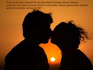 If you are to select someone for your life,added to having common interests..
would you not choose someone cheerful, enthusiastic, tolerant, good worker, dynamic,
good communicator, with joy for life?
 