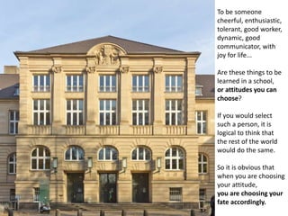 To be someone
cheerful, enthusiastic,
tolerant, good worker,
dynamic, good
communicator, with
joy for life...
Are these things to be
learned in a school,
or attitudes you can
choose?
If you would select
such a person, it is
logical to think that
the rest of the world
would do the same.
So it is obvious that
when you are choosing
your attitude,
you are choosing your
fate accordingly.
 