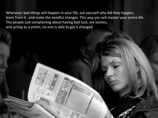 Whenever bad things will happen in your life, ask yourself why did they happen,
learn from it , and make the needful changes. This way you will master your entire life.
The people just complaining about having bad luck, are victims,
and acting as a victim, no one is able to get it changed
 