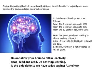 Cortex: Our rational brain. In regards with attitude, its only function is to justify and make
possible the decisions taken in our subconscious.
Its intellectual development is as
follows:
From 0 to 3 years of age, up to 65%
From 3 to 6 years of age, up to 85%
From 6 to 12 years of age, up to 98%
From that point, you learn nothing or
almost nothing relevant.
After 12 years old, 12.000 brain cells will
die daily.
Bad news, our brain is not prepared to
last 95 years.
Do not allow your brain to fall in inactivity.
Read, read and read. Do not stop learning.
Is the only defense we have today against Alzheimer.
 