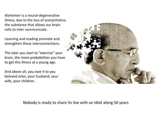 Alzheimer is a neural-degenerative
illness, due to the loss of acetylcholine,
the substance that allows our brain
cells to inter communicate.
Learning and reading promote and
strengthen these interconnections.
The later you start to “exercise” your
brain, the more probabilities you have
to get this illness at a young age.
And above all, you owe it to you
beloved ones, your husband, your
wife, your children.
Nobody is ready to share its live with an Idiot along 50 years
 
