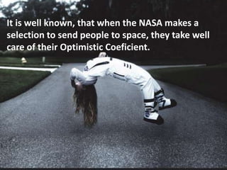 It is well known, that when the NASA makes a
selection to send people to space, they take well
care of their Optimistic Coeficient.
 
