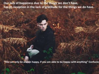 Our lack of happiness due to the things we don’t have,
has its inception in the lack of gratitude for the things we do have.
“You can only be always happy, if you are able to be happy with anything” Confucio
 