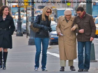 “Kindness is the language the deaf can hear and the blind can see” Mark Twain
 