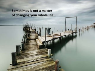 Sometimes is not a matter
of changing your whole life…
 