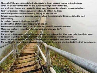 Above all, if ithe ways seems to be tricky, maybe is simply because you are in the right way.
When we try to be better than we are, our surroundings will be better too.
You are free to choose, and to take decisions, even if you are the only who understands them.
Take your decisions with courage, generosity and a little of madness.
We will only understand life if we stop looking for explanations.
To learn means to enter in a unknown world, where the most simple things use to be the most
extraordinary.
Be ready to change, to challenge yourself.
Don’t be afraid of challenges. Keep going on and on.
Remember that without faith, a battle can be lost even if it seemed it was won.
Make sure to always remember what you want, and what you don’t.
And start again.
The secret resides on not being afraid to be wrong, and to know that it is a must to be humble to learn.
Be patient to wait for the exact moment, and congratulate for your achievements.
And if this was not enough, analize the causes, and try again with even more strength.
The world is the hand of those who are brave enough to dream and take the risk to live their own dreams.
 