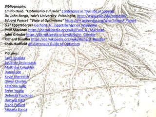 Bibliography:
Emilio Duró. “Optimismo e Ilusión” Conference in YouTube in Spanish
Dr. John Bargh, Yale’s University Psicologist, http://www.yale.edu/acmelab/
Eduard Punset “Viaje al Optimismo” https://en.wikipedia.org/wiki/Eduard_Punset
G.H.Eggetsberger Gerhard_H._Eggetsberger on Wikipedia
Paul MacLean https://de.wikipedia.org/wiki/Paul_D._MacLean
John Grinder https://de.wikipedia.org/wiki/John_Grinder
Richard Bandler https://de.wikipedia.org/wiki/Richard_Bandler
Chris Hadfield An Astronaut Guide to Optimism
Pictures:
Faiza Khalida
Eduardo Urdangarai
Matthew Coughlin
Daniel Lee
Kevin Meredith
Oliver Charles
Katarina Jung
Brent Young
Deborah Faulkner
Hartwig HKD
Frank Fullard
Fabiana Zonca
 