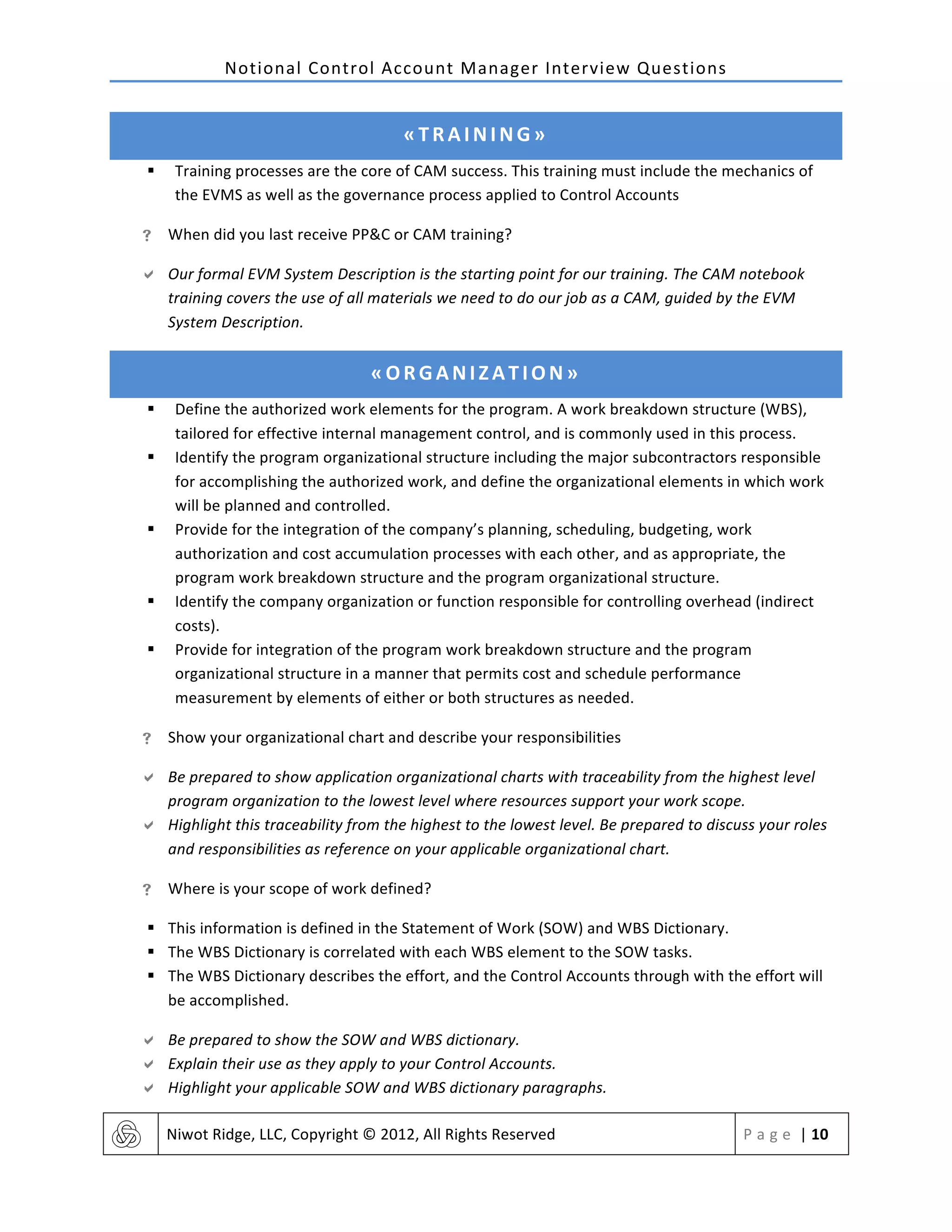 Notional	
  Control	
  Account	
  Manager	
  Interview	
  Questions	
  
	
   Niwot	
  Ridge,	
  LLC,	
  Copyright	
  ©	
  2012,	
  All	
  Rights	
  Reserved	
   P a g e 	
  |	
  10	
  
	
  
«TRAINING»	
  
§ Training	
  processes	
  are	
  the	
  core	
  of	
  CAM	
  success.	
  This	
  training	
  must	
  include	
  the	
  mechanics	
  of	
  
the	
  EVMS	
  as	
  well	
  as	
  the	
  governance	
  process	
  applied	
  to	
  Control	
  Accounts	
  
! When	
  did	
  you	
  last	
  receive	
  PP&C	
  or	
  CAM	
  training?	
  
" Our	
  formal	
  EVM	
  System	
  Description	
  is	
  the	
  starting	
  point	
  for	
  our	
  training.	
  The	
  CAM	
  notebook	
  
training	
  covers	
  the	
  use	
  of	
  all	
  materials	
  we	
  need	
  to	
  do	
  our	
  job	
  as	
  a	
  CAM,	
  guided	
  by	
  the	
  EVM	
  
System	
  Description.	
  
«ORGANIZATION»	
  
§ Define	
  the	
  authorized	
  work	
  elements	
  for	
  the	
  program.	
  A	
  work	
  breakdown	
  structure	
  (WBS),	
  
tailored	
  for	
  effective	
  internal	
  management	
  control,	
  and	
  is	
  commonly	
  used	
  in	
  this	
  process.	
  
§ Identify	
  the	
  program	
  organizational	
  structure	
  including	
  the	
  major	
  subcontractors	
  responsible	
  
for	
  accomplishing	
  the	
  authorized	
  work,	
  and	
  define	
  the	
  organizational	
  elements	
  in	
  which	
  work	
  
will	
  be	
  planned	
  and	
  controlled.	
  
§ Provide	
  for	
  the	
  integration	
  of	
  the	
  company’s	
  planning,	
  scheduling,	
  budgeting,	
  work	
  
authorization	
  and	
  cost	
  accumulation	
  processes	
  with	
  each	
  other,	
  and	
  as	
  appropriate,	
  the	
  
program	
  work	
  breakdown	
  structure	
  and	
  the	
  program	
  organizational	
  structure.	
  
§ Identify	
  the	
  company	
  organization	
  or	
  function	
  responsible	
  for	
  controlling	
  overhead	
  (indirect	
  
costs).	
  
§ Provide	
  for	
  integration	
  of	
  the	
  program	
  work	
  breakdown	
  structure	
  and	
  the	
  program	
  
organizational	
  structure	
  in	
  a	
  manner	
  that	
  permits	
  cost	
  and	
  schedule	
  performance	
  
measurement	
  by	
  elements	
  of	
  either	
  or	
  both	
  structures	
  as	
  needed.	
  
! Show	
  your	
  organizational	
  chart	
  and	
  describe	
  your	
  responsibilities	
  
" Be	
  prepared	
  to	
  show	
  application	
  organizational	
  charts	
  with	
  traceability	
  from	
  the	
  highest	
  level	
  
program	
  organization	
  to	
  the	
  lowest	
  level	
  where	
  resources	
  support	
  your	
  work	
  scope.	
  	
  
" Highlight	
  this	
  traceability	
  from	
  the	
  highest	
  to	
  the	
  lowest	
  level.	
  Be	
  prepared	
  to	
  discuss	
  your	
  roles	
  
and	
  responsibilities	
  as	
  reference	
  on	
  your	
  applicable	
  organizational	
  chart.	
  
! Where	
  is	
  your	
  scope	
  of	
  work	
  defined?	
  
§ This	
  information	
  is	
  defined	
  in	
  the	
  Statement	
  of	
  Work	
  (SOW)	
  and	
  WBS	
  Dictionary.	
  	
  
§ The	
  WBS	
  Dictionary	
  is	
  correlated	
  with	
  each	
  WBS	
  element	
  to	
  the	
  SOW	
  tasks.	
  	
  
§ The	
  WBS	
  Dictionary	
  describes	
  the	
  effort,	
  and	
  the	
  Control	
  Accounts	
  through	
  with	
  the	
  effort	
  will	
  
be	
  accomplished.	
  	
  
" Be	
  prepared	
  to	
  show	
  the	
  SOW	
  and	
  WBS	
  dictionary.	
  	
  
" Explain	
  their	
  use	
  as	
  they	
  apply	
  to	
  your	
  Control	
  Accounts.	
  	
  
" Highlight	
  your	
  applicable	
  SOW	
  and	
  WBS	
  dictionary	
  paragraphs.	
  	
  
 