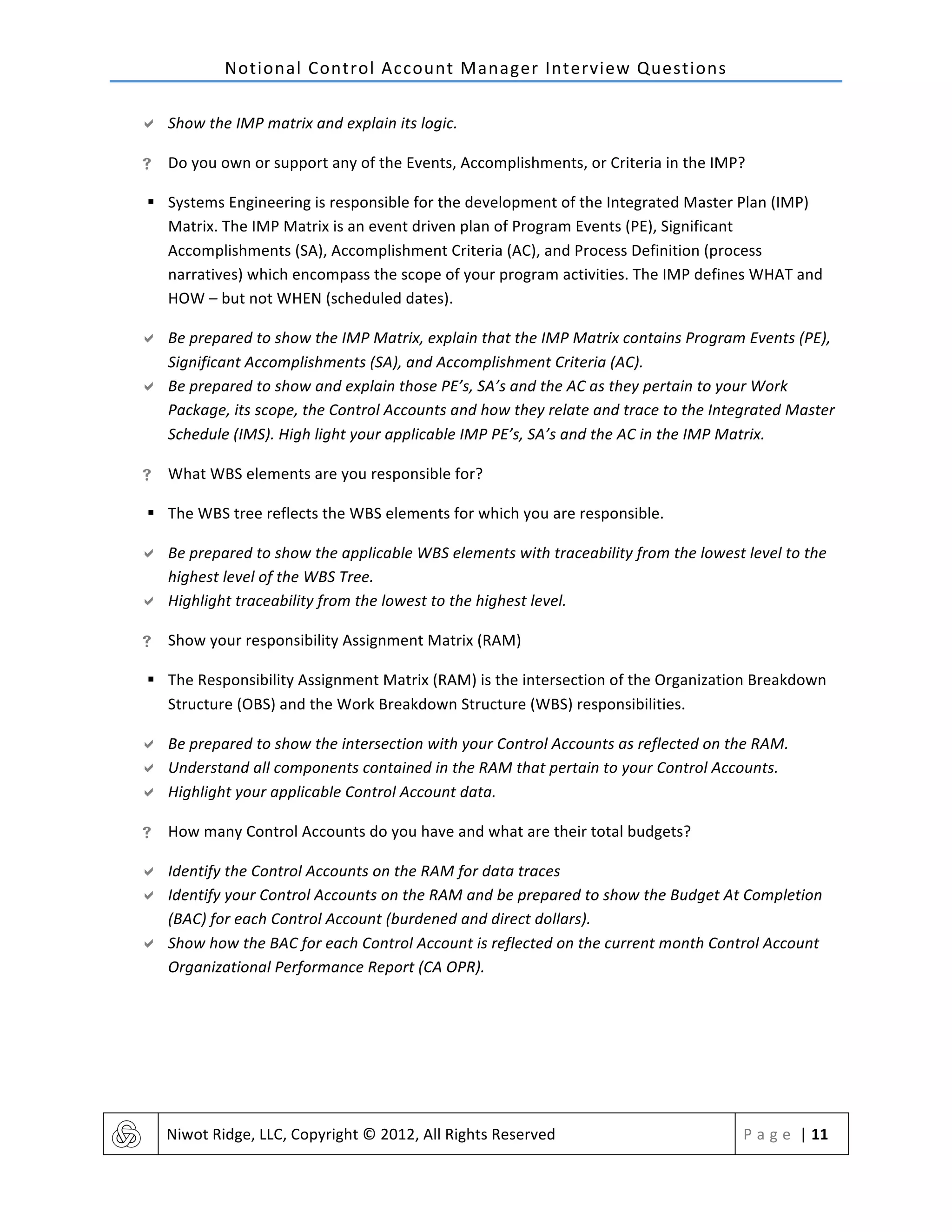 Notional	
  Control	
  Account	
  Manager	
  Interview	
  Questions	
  
	
   Niwot	
  Ridge,	
  LLC,	
  Copyright	
  ©	
  2012,	
  All	
  Rights	
  Reserved	
   P a g e 	
  |	
  11	
  
	
  
" Show	
  the	
  IMP	
  matrix	
  and	
  explain	
  its	
  logic.	
  	
  
! Do	
  you	
  own	
  or	
  support	
  any	
  of	
  the	
  Events,	
  Accomplishments,	
  or	
  Criteria	
  in	
  the	
  IMP?	
  
§ Systems	
  Engineering	
  is	
  responsible	
  for	
  the	
  development	
  of	
  the	
  Integrated	
  Master	
  Plan	
  (IMP)	
  
Matrix.	
  The	
  IMP	
  Matrix	
  is	
  an	
  event	
  driven	
  plan	
  of	
  Program	
  Events	
  (PE),	
  Significant	
  
Accomplishments	
  (SA),	
  Accomplishment	
  Criteria	
  (AC),	
  and	
  Process	
  Definition	
  (process	
  
narratives)	
  which	
  encompass	
  the	
  scope	
  of	
  your	
  program	
  activities.	
  The	
  IMP	
  defines	
  WHAT	
  and	
  
HOW	
  –	
  but	
  not	
  WHEN	
  (scheduled	
  dates).	
  
" Be	
  prepared	
  to	
  show	
  the	
  IMP	
  Matrix,	
  explain	
  that	
  the	
  IMP	
  Matrix	
  contains	
  Program	
  Events	
  (PE),	
  
Significant	
  Accomplishments	
  (SA),	
  and	
  Accomplishment	
  Criteria	
  (AC).	
  	
  
" Be	
  prepared	
  to	
  show	
  and	
  explain	
  those	
  PE’s,	
  SA’s	
  and	
  the	
  AC	
  as	
  they	
  pertain	
  to	
  your	
  Work	
  
Package,	
  its	
  scope,	
  the	
  Control	
  Accounts	
  and	
  how	
  they	
  relate	
  and	
  trace	
  to	
  the	
  Integrated	
  Master	
  
Schedule	
  (IMS).	
  High	
  light	
  your	
  applicable	
  IMP	
  PE’s,	
  SA’s	
  and	
  the	
  AC	
  in	
  the	
  IMP	
  Matrix.	
  
! What	
  WBS	
  elements	
  are	
  you	
  responsible	
  for?	
  
§ The	
  WBS	
  tree	
  reflects	
  the	
  WBS	
  elements	
  for	
  which	
  you	
  are	
  responsible.	
  	
  
" Be	
  prepared	
  to	
  show	
  the	
  applicable	
  WBS	
  elements	
  with	
  traceability	
  from	
  the	
  lowest	
  level	
  to	
  the	
  
highest	
  level	
  of	
  the	
  WBS	
  Tree.	
  	
  
" Highlight	
  traceability	
  from	
  the	
  lowest	
  to	
  the	
  highest	
  level.	
  
! Show	
  your	
  responsibility	
  Assignment	
  Matrix	
  (RAM)	
  
§ The	
  Responsibility	
  Assignment	
  Matrix	
  (RAM)	
  is	
  the	
  intersection	
  of	
  the	
  Organization	
  Breakdown	
  
Structure	
  (OBS)	
  and	
  the	
  Work	
  Breakdown	
  Structure	
  (WBS)	
  responsibilities.	
  	
  
" Be	
  prepared	
  to	
  show	
  the	
  intersection	
  with	
  your	
  Control	
  Accounts	
  as	
  reflected	
  on	
  the	
  RAM.	
  	
  
" Understand	
  all	
  components	
  contained	
  in	
  the	
  RAM	
  that	
  pertain	
  to	
  your	
  Control	
  Accounts.	
  	
  
" Highlight	
  your	
  applicable	
  Control	
  Account	
  data.	
  
! How	
  many	
  Control	
  Accounts	
  do	
  you	
  have	
  and	
  what	
  are	
  their	
  total	
  budgets?	
  	
  
" Identify	
  the	
  Control	
  Accounts	
  on	
  the	
  RAM	
  for	
  data	
  traces	
  
" Identify	
  your	
  Control	
  Accounts	
  on	
  the	
  RAM	
  and	
  be	
  prepared	
  to	
  show	
  the	
  Budget	
  At	
  Completion	
  
(BAC)	
  for	
  each	
  Control	
  Account	
  (burdened	
  and	
  direct	
  dollars).	
  	
  
" Show	
  how	
  the	
  BAC	
  for	
  each	
  Control	
  Account	
  is	
  reflected	
  on	
  the	
  current	
  month	
  Control	
  Account	
  
Organizational	
  Performance	
  Report	
  (CA	
  OPR).	
  
	
   	
  
 