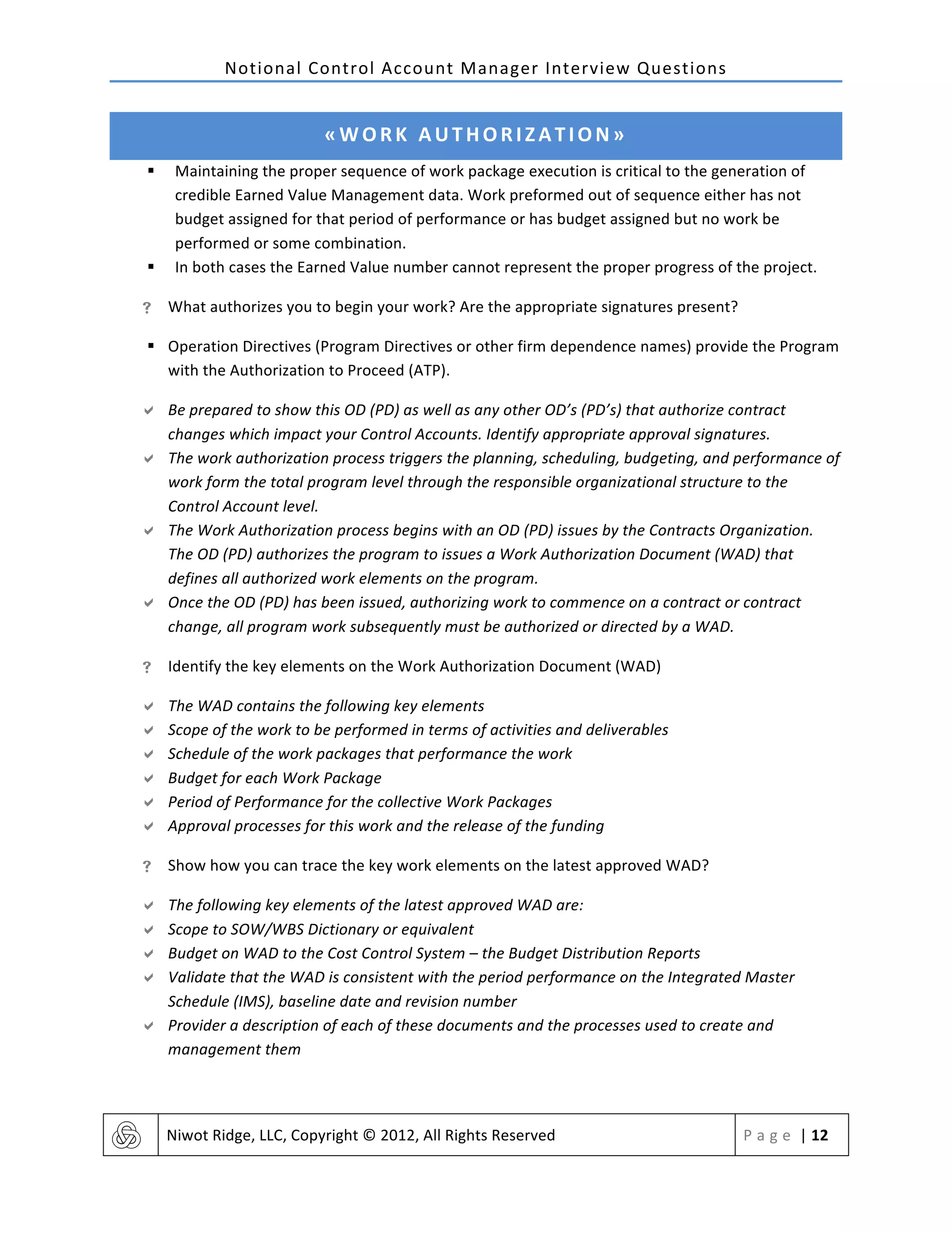 Notional	
  Control	
  Account	
  Manager	
  Interview	
  Questions	
  
	
   Niwot	
  Ridge,	
  LLC,	
  Copyright	
  ©	
  2012,	
  All	
  Rights	
  Reserved	
   P a g e 	
  |	
  12	
  
	
  
«WORK	
  AUTHORIZATION»	
  
§ Maintaining	
  the	
  proper	
  sequence	
  of	
  work	
  package	
  execution	
  is	
  critical	
  to	
  the	
  generation	
  of	
  
credible	
  Earned	
  Value	
  Management	
  data.	
  Work	
  preformed	
  out	
  of	
  sequence	
  either	
  has	
  not	
  
budget	
  assigned	
  for	
  that	
  period	
  of	
  performance	
  or	
  has	
  budget	
  assigned	
  but	
  no	
  work	
  be	
  
performed	
  or	
  some	
  combination.	
  
§ In	
  both	
  cases	
  the	
  Earned	
  Value	
  number	
  cannot	
  represent	
  the	
  proper	
  progress	
  of	
  the	
  project.	
  
! What	
  authorizes	
  you	
  to	
  begin	
  your	
  work?	
  Are	
  the	
  appropriate	
  signatures	
  present?	
  
§ Operation	
  Directives	
  (Program	
  Directives	
  or	
  other	
  firm	
  dependence	
  names)	
  provide	
  the	
  Program	
  
with	
  the	
  Authorization	
  to	
  Proceed	
  (ATP).	
  	
  
" Be	
  prepared	
  to	
  show	
  this	
  OD	
  (PD)	
  as	
  well	
  as	
  any	
  other	
  OD’s	
  (PD’s)	
  that	
  authorize	
  contract	
  
changes	
  which	
  impact	
  your	
  Control	
  Accounts.	
  Identify	
  appropriate	
  approval	
  signatures.	
  
" The	
  work	
  authorization	
  process	
  triggers	
  the	
  planning,	
  scheduling,	
  budgeting,	
  and	
  performance	
  of	
  
work	
  form	
  the	
  total	
  program	
  level	
  through	
  the	
  responsible	
  organizational	
  structure	
  to	
  the	
  
Control	
  Account	
  level.	
  	
  
" The	
  Work	
  Authorization	
  process	
  begins	
  with	
  an	
  OD	
  (PD)	
  issues	
  by	
  the	
  Contracts	
  Organization.	
  
The	
  OD	
  (PD)	
  authorizes	
  the	
  program	
  to	
  issues	
  a	
  Work	
  Authorization	
  Document	
  (WAD)	
  that	
  
defines	
  all	
  authorized	
  work	
  elements	
  on	
  the	
  program.	
  	
  
" Once	
  the	
  OD	
  (PD)	
  has	
  been	
  issued,	
  authorizing	
  work	
  to	
  commence	
  on	
  a	
  contract	
  or	
  contract	
  
change,	
  all	
  program	
  work	
  subsequently	
  must	
  be	
  authorized	
  or	
  directed	
  by	
  a	
  WAD.	
  
! Identify	
  the	
  key	
  elements	
  on	
  the	
  Work	
  Authorization	
  Document	
  (WAD)	
  
" The	
  WAD	
  contains	
  the	
  following	
  key	
  elements	
  
" Scope	
  of	
  the	
  work	
  to	
  be	
  performed	
  in	
  terms	
  of	
  activities	
  and	
  deliverables	
  
" Schedule	
  of	
  the	
  work	
  packages	
  that	
  performance	
  the	
  work	
  
" Budget	
  for	
  each	
  Work	
  Package	
  
" Period	
  of	
  Performance	
  for	
  the	
  collective	
  Work	
  Packages	
  
" Approval	
  processes	
  for	
  this	
  work	
  and	
  the	
  release	
  of	
  the	
  funding	
  
! Show	
  how	
  you	
  can	
  trace	
  the	
  key	
  work	
  elements	
  on	
  the	
  latest	
  approved	
  WAD?	
  
" The	
  following	
  key	
  elements	
  of	
  the	
  latest	
  approved	
  WAD	
  are:	
  
" Scope	
  to	
  SOW/WBS	
  Dictionary	
  or	
  equivalent	
  
" Budget	
  on	
  WAD	
  to	
  the	
  Cost	
  Control	
  System	
  –	
  the	
  Budget	
  Distribution	
  Reports	
  
" Validate	
  that	
  the	
  WAD	
  is	
  consistent	
  with	
  the	
  period	
  performance	
  on	
  the	
  Integrated	
  Master	
  
Schedule	
  (IMS),	
  baseline	
  date	
  and	
  revision	
  number	
  
" Provider	
  a	
  description	
  of	
  each	
  of	
  these	
  documents	
  and	
  the	
  processes	
  used	
  to	
  create	
  and	
  
management	
  them	
  
 