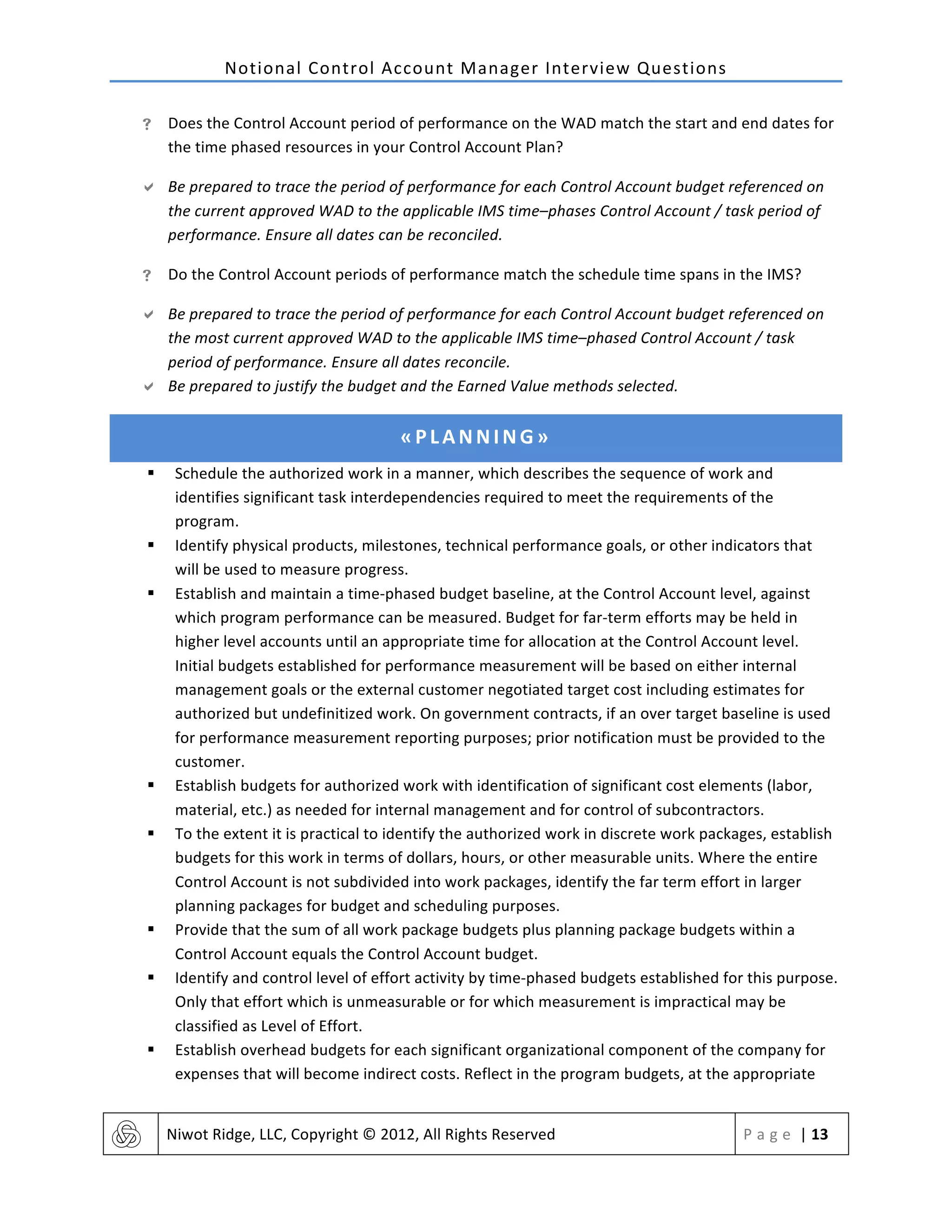 Notional	
  Control	
  Account	
  Manager	
  Interview	
  Questions	
  
	
   Niwot	
  Ridge,	
  LLC,	
  Copyright	
  ©	
  2012,	
  All	
  Rights	
  Reserved	
   P a g e 	
  |	
  13	
  
	
  
! Does	
  the	
  Control	
  Account	
  period	
  of	
  performance	
  on	
  the	
  WAD	
  match	
  the	
  start	
  and	
  end	
  dates	
  for	
  
the	
  time	
  phased	
  resources	
  in	
  your	
  Control	
  Account	
  Plan?	
  
" Be	
  prepared	
  to	
  trace	
  the	
  period	
  of	
  performance	
  for	
  each	
  Control	
  Account	
  budget	
  referenced	
  on	
  
the	
  current	
  approved	
  WAD	
  to	
  the	
  applicable	
  IMS	
  time–phases	
  Control	
  Account	
  /	
  task	
  period	
  of	
  
performance.	
  Ensure	
  all	
  dates	
  can	
  be	
  reconciled.	
  
! Do	
  the	
  Control	
  Account	
  periods	
  of	
  performance	
  match	
  the	
  schedule	
  time	
  spans	
  in	
  the	
  IMS?	
  
" Be	
  prepared	
  to	
  trace	
  the	
  period	
  of	
  performance	
  for	
  each	
  Control	
  Account	
  budget	
  referenced	
  on	
  
the	
  most	
  current	
  approved	
  WAD	
  to	
  the	
  applicable	
  IMS	
  time–phased	
  Control	
  Account	
  /	
  task	
  
period	
  of	
  performance.	
  Ensure	
  all	
  dates	
  reconcile.	
  	
  
" Be	
  prepared	
  to	
  justify	
  the	
  budget	
  and	
  the	
  Earned	
  Value	
  methods	
  selected.	
  
«PLANNING»	
  
§ Schedule	
  the	
  authorized	
  work	
  in	
  a	
  manner,	
  which	
  describes	
  the	
  sequence	
  of	
  work	
  and	
  
identifies	
  significant	
  task	
  interdependencies	
  required	
  to	
  meet	
  the	
  requirements	
  of	
  the	
  
program.	
  
§ Identify	
  physical	
  products,	
  milestones,	
  technical	
  performance	
  goals,	
  or	
  other	
  indicators	
  that	
  
will	
  be	
  used	
  to	
  measure	
  progress.	
  
§ Establish	
  and	
  maintain	
  a	
  time-­‐phased	
  budget	
  baseline,	
  at	
  the	
  Control	
  Account	
  level,	
  against	
  
which	
  program	
  performance	
  can	
  be	
  measured.	
  Budget	
  for	
  far-­‐term	
  efforts	
  may	
  be	
  held	
  in	
  
higher	
  level	
  accounts	
  until	
  an	
  appropriate	
  time	
  for	
  allocation	
  at	
  the	
  Control	
  Account	
  level.	
  
Initial	
  budgets	
  established	
  for	
  performance	
  measurement	
  will	
  be	
  based	
  on	
  either	
  internal	
  
management	
  goals	
  or	
  the	
  external	
  customer	
  negotiated	
  target	
  cost	
  including	
  estimates	
  for	
  
authorized	
  but	
  undefinitized	
  work.	
  On	
  government	
  contracts,	
  if	
  an	
  over	
  target	
  baseline	
  is	
  used	
  
for	
  performance	
  measurement	
  reporting	
  purposes;	
  prior	
  notification	
  must	
  be	
  provided	
  to	
  the	
  
customer.	
  
§ Establish	
  budgets	
  for	
  authorized	
  work	
  with	
  identification	
  of	
  significant	
  cost	
  elements	
  (labor,	
  
material,	
  etc.)	
  as	
  needed	
  for	
  internal	
  management	
  and	
  for	
  control	
  of	
  subcontractors.	
  
§ To	
  the	
  extent	
  it	
  is	
  practical	
  to	
  identify	
  the	
  authorized	
  work	
  in	
  discrete	
  work	
  packages,	
  establish	
  
budgets	
  for	
  this	
  work	
  in	
  terms	
  of	
  dollars,	
  hours,	
  or	
  other	
  measurable	
  units.	
  Where	
  the	
  entire	
  
Control	
  Account	
  is	
  not	
  subdivided	
  into	
  work	
  packages,	
  identify	
  the	
  far	
  term	
  effort	
  in	
  larger	
  
planning	
  packages	
  for	
  budget	
  and	
  scheduling	
  purposes.	
  
§ Provide	
  that	
  the	
  sum	
  of	
  all	
  work	
  package	
  budgets	
  plus	
  planning	
  package	
  budgets	
  within	
  a	
  
Control	
  Account	
  equals	
  the	
  Control	
  Account	
  budget.	
  
§ Identify	
  and	
  control	
  level	
  of	
  effort	
  activity	
  by	
  time-­‐phased	
  budgets	
  established	
  for	
  this	
  purpose.	
  
Only	
  that	
  effort	
  which	
  is	
  unmeasurable	
  or	
  for	
  which	
  measurement	
  is	
  impractical	
  may	
  be	
  
classified	
  as	
  Level	
  of	
  Effort.	
  
§ Establish	
  overhead	
  budgets	
  for	
  each	
  significant	
  organizational	
  component	
  of	
  the	
  company	
  for	
  
expenses	
  that	
  will	
  become	
  indirect	
  costs.	
  Reflect	
  in	
  the	
  program	
  budgets,	
  at	
  the	
  appropriate	
  
 