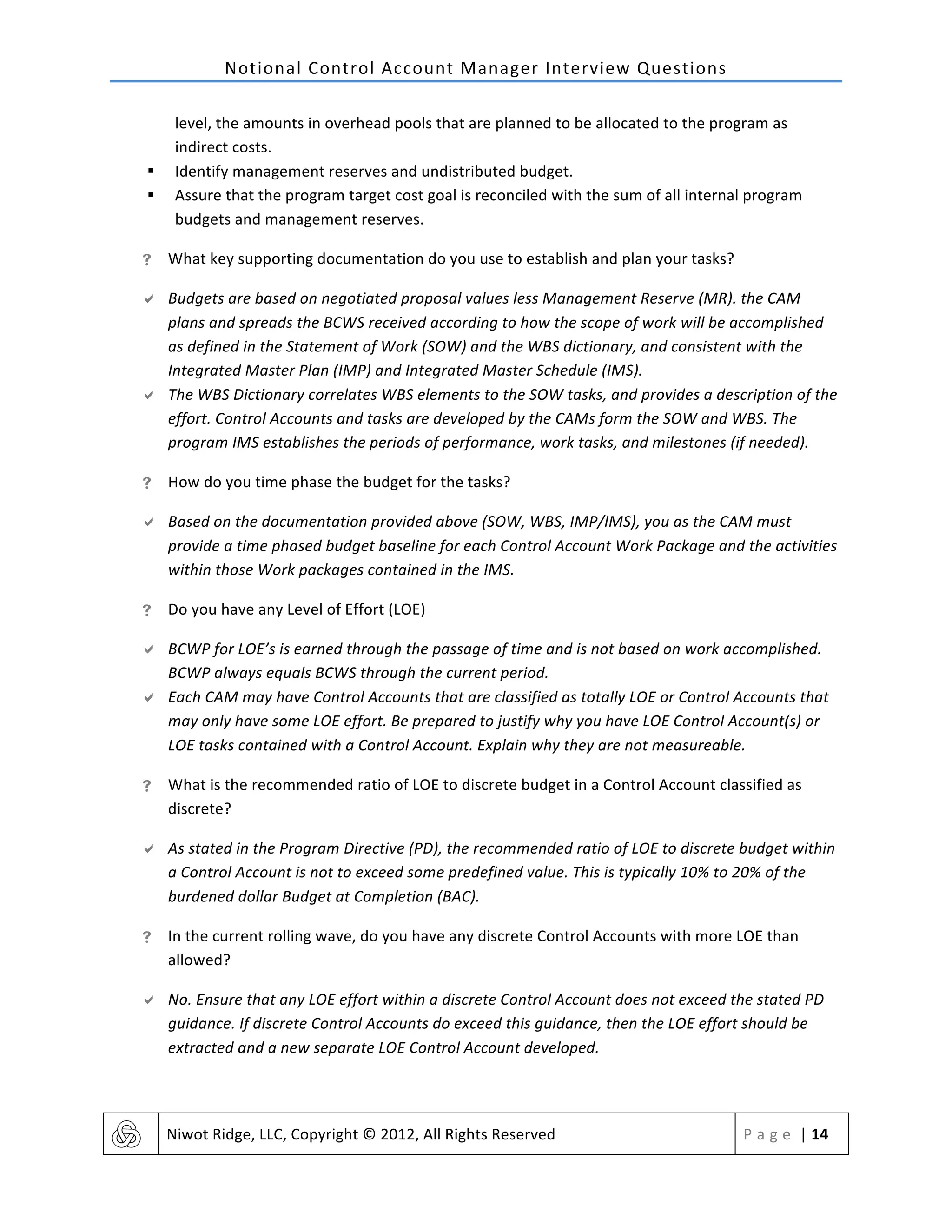 Notional	
  Control	
  Account	
  Manager	
  Interview	
  Questions	
  
	
   Niwot	
  Ridge,	
  LLC,	
  Copyright	
  ©	
  2012,	
  All	
  Rights	
  Reserved	
   P a g e 	
  |	
  14	
  
	
  
level,	
  the	
  amounts	
  in	
  overhead	
  pools	
  that	
  are	
  planned	
  to	
  be	
  allocated	
  to	
  the	
  program	
  as	
  
indirect	
  costs.	
  
§ Identify	
  management	
  reserves	
  and	
  undistributed	
  budget.	
  
§ Assure	
  that	
  the	
  program	
  target	
  cost	
  goal	
  is	
  reconciled	
  with	
  the	
  sum	
  of	
  all	
  internal	
  program	
  
budgets	
  and	
  management	
  reserves.	
  
! What	
  key	
  supporting	
  documentation	
  do	
  you	
  use	
  to	
  establish	
  and	
  plan	
  your	
  tasks?	
  
" Budgets	
  are	
  based	
  on	
  negotiated	
  proposal	
  values	
  less	
  Management	
  Reserve	
  (MR).	
  the	
  CAM	
  
plans	
  and	
  spreads	
  the	
  BCWS	
  received	
  according	
  to	
  how	
  the	
  scope	
  of	
  work	
  will	
  be	
  accomplished	
  
as	
  defined	
  in	
  the	
  Statement	
  of	
  Work	
  (SOW)	
  and	
  the	
  WBS	
  dictionary,	
  and	
  consistent	
  with	
  the	
  
Integrated	
  Master	
  Plan	
  (IMP)	
  and	
  Integrated	
  Master	
  Schedule	
  (IMS).	
  
" The	
  WBS	
  Dictionary	
  correlates	
  WBS	
  elements	
  to	
  the	
  SOW	
  tasks,	
  and	
  provides	
  a	
  description	
  of	
  the	
  
effort.	
  Control	
  Accounts	
  and	
  tasks	
  are	
  developed	
  by	
  the	
  CAMs	
  form	
  the	
  SOW	
  and	
  WBS.	
  The	
  
program	
  IMS	
  establishes	
  the	
  periods	
  of	
  performance,	
  work	
  tasks,	
  and	
  milestones	
  (if	
  needed).	
  
! How	
  do	
  you	
  time	
  phase	
  the	
  budget	
  for	
  the	
  tasks?	
  
" Based	
  on	
  the	
  documentation	
  provided	
  above	
  (SOW,	
  WBS,	
  IMP/IMS),	
  you	
  as	
  the	
  CAM	
  must	
  
provide	
  a	
  time	
  phased	
  budget	
  baseline	
  for	
  each	
  Control	
  Account	
  Work	
  Package	
  and	
  the	
  activities	
  
within	
  those	
  Work	
  packages	
  contained	
  in	
  the	
  IMS.	
  
! Do	
  you	
  have	
  any	
  Level	
  of	
  Effort	
  (LOE)	
  
" BCWP	
  for	
  LOE’s	
  is	
  earned	
  through	
  the	
  passage	
  of	
  time	
  and	
  is	
  not	
  based	
  on	
  work	
  accomplished.	
  
BCWP	
  always	
  equals	
  BCWS	
  through	
  the	
  current	
  period.	
  
" Each	
  CAM	
  may	
  have	
  Control	
  Accounts	
  that	
  are	
  classified	
  as	
  totally	
  LOE	
  or	
  Control	
  Accounts	
  that	
  
may	
  only	
  have	
  some	
  LOE	
  effort.	
  Be	
  prepared	
  to	
  justify	
  why	
  you	
  have	
  LOE	
  Control	
  Account(s)	
  or	
  
LOE	
  tasks	
  contained	
  with	
  a	
  Control	
  Account.	
  Explain	
  why	
  they	
  are	
  not	
  measureable.	
  
! What	
  is	
  the	
  recommended	
  ratio	
  of	
  LOE	
  to	
  discrete	
  budget	
  in	
  a	
  Control	
  Account	
  classified	
  as	
  
discrete?	
  
" As	
  stated	
  in	
  the	
  Program	
  Directive	
  (PD),	
  the	
  recommended	
  ratio	
  of	
  LOE	
  to	
  discrete	
  budget	
  within	
  
a	
  Control	
  Account	
  is	
  not	
  to	
  exceed	
  some	
  predefined	
  value.	
  This	
  is	
  typically	
  10%	
  to	
  20%	
  of	
  the	
  
burdened	
  dollar	
  Budget	
  at	
  Completion	
  (BAC).	
  
! In	
  the	
  current	
  rolling	
  wave,	
  do	
  you	
  have	
  any	
  discrete	
  Control	
  Accounts	
  with	
  more	
  LOE	
  than	
  
allowed?	
  
" No.	
  Ensure	
  that	
  any	
  LOE	
  effort	
  within	
  a	
  discrete	
  Control	
  Account	
  does	
  not	
  exceed	
  the	
  stated	
  PD	
  
guidance.	
  If	
  discrete	
  Control	
  Accounts	
  do	
  exceed	
  this	
  guidance,	
  then	
  the	
  LOE	
  effort	
  should	
  be	
  
extracted	
  and	
  a	
  new	
  separate	
  LOE	
  Control	
  Account	
  developed.	
  
 