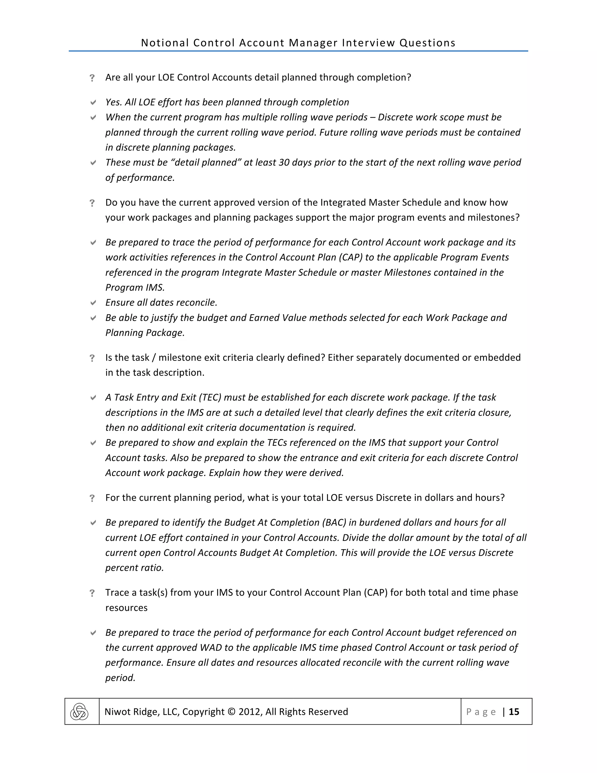 Notional	
  Control	
  Account	
  Manager	
  Interview	
  Questions	
  
	
   Niwot	
  Ridge,	
  LLC,	
  Copyright	
  ©	
  2012,	
  All	
  Rights	
  Reserved	
   P a g e 	
  |	
  15	
  
	
  
! Are	
  all	
  your	
  LOE	
  Control	
  Accounts	
  detail	
  planned	
  through	
  completion?	
  
" Yes.	
  All	
  LOE	
  effort	
  has	
  been	
  planned	
  through	
  completion	
  
" When	
  the	
  current	
  program	
  has	
  multiple	
  rolling	
  wave	
  periods	
  –	
  Discrete	
  work	
  scope	
  must	
  be	
  
planned	
  through	
  the	
  current	
  rolling	
  wave	
  period.	
  Future	
  rolling	
  wave	
  periods	
  must	
  be	
  contained	
  
in	
  discrete	
  planning	
  packages.	
  	
  
" These	
  must	
  be	
  “detail	
  planned”	
  at	
  least	
  30	
  days	
  prior	
  to	
  the	
  start	
  of	
  the	
  next	
  rolling	
  wave	
  period	
  
of	
  performance.	
  
! Do	
  you	
  have	
  the	
  current	
  approved	
  version	
  of	
  the	
  Integrated	
  Master	
  Schedule	
  and	
  know	
  how	
  
your	
  work	
  packages	
  and	
  planning	
  packages	
  support	
  the	
  major	
  program	
  events	
  and	
  milestones?	
  
" Be	
  prepared	
  to	
  trace	
  the	
  period	
  of	
  performance	
  for	
  each	
  Control	
  Account	
  work	
  package	
  and	
  its	
  
work	
  activities	
  references	
  in	
  the	
  Control	
  Account	
  Plan	
  (CAP)	
  to	
  the	
  applicable	
  Program	
  Events	
  
referenced	
  in	
  the	
  program	
  Integrate	
  Master	
  Schedule	
  or	
  master	
  Milestones	
  contained	
  in	
  the	
  
Program	
  IMS.	
  	
  
" Ensure	
  all	
  dates	
  reconcile.	
  	
  
" Be	
  able	
  to	
  justify	
  the	
  budget	
  and	
  Earned	
  Value	
  methods	
  selected	
  for	
  each	
  Work	
  Package	
  and	
  
Planning	
  Package.	
  
! Is	
  the	
  task	
  /	
  milestone	
  exit	
  criteria	
  clearly	
  defined?	
  Either	
  separately	
  documented	
  or	
  embedded	
  
in	
  the	
  task	
  description.	
  
" A	
  Task	
  Entry	
  and	
  Exit	
  (TEC)	
  must	
  be	
  established	
  for	
  each	
  discrete	
  work	
  package.	
  If	
  the	
  task	
  
descriptions	
  in	
  the	
  IMS	
  are	
  at	
  such	
  a	
  detailed	
  level	
  that	
  clearly	
  defines	
  the	
  exit	
  criteria	
  closure,	
  
then	
  no	
  additional	
  exit	
  criteria	
  documentation	
  is	
  required.	
  
" Be	
  prepared	
  to	
  show	
  and	
  explain	
  the	
  TECs	
  referenced	
  on	
  the	
  IMS	
  that	
  support	
  your	
  Control	
  
Account	
  tasks.	
  Also	
  be	
  prepared	
  to	
  show	
  the	
  entrance	
  and	
  exit	
  criteria	
  for	
  each	
  discrete	
  Control	
  
Account	
  work	
  package.	
  Explain	
  how	
  they	
  were	
  derived.	
  
! For	
  the	
  current	
  planning	
  period,	
  what	
  is	
  your	
  total	
  LOE	
  versus	
  Discrete	
  in	
  dollars	
  and	
  hours?	
  
" Be	
  prepared	
  to	
  identify	
  the	
  Budget	
  At	
  Completion	
  (BAC)	
  in	
  burdened	
  dollars	
  and	
  hours	
  for	
  all	
  
current	
  LOE	
  effort	
  contained	
  in	
  your	
  Control	
  Accounts.	
  Divide	
  the	
  dollar	
  amount	
  by	
  the	
  total	
  of	
  all	
  
current	
  open	
  Control	
  Accounts	
  Budget	
  At	
  Completion.	
  This	
  will	
  provide	
  the	
  LOE	
  versus	
  Discrete	
  
percent	
  ratio.	
  
! Trace	
  a	
  task(s)	
  from	
  your	
  IMS	
  to	
  your	
  Control	
  Account	
  Plan	
  (CAP)	
  for	
  both	
  total	
  and	
  time	
  phase	
  
resources	
  
" Be	
  prepared	
  to	
  trace	
  the	
  period	
  of	
  performance	
  for	
  each	
  Control	
  Account	
  budget	
  referenced	
  on	
  
the	
  current	
  approved	
  WAD	
  to	
  the	
  applicable	
  IMS	
  time	
  phased	
  Control	
  Account	
  or	
  task	
  period	
  of	
  
performance.	
  Ensure	
  all	
  dates	
  and	
  resources	
  allocated	
  reconcile	
  with	
  the	
  current	
  rolling	
  wave	
  
period.	
  
 