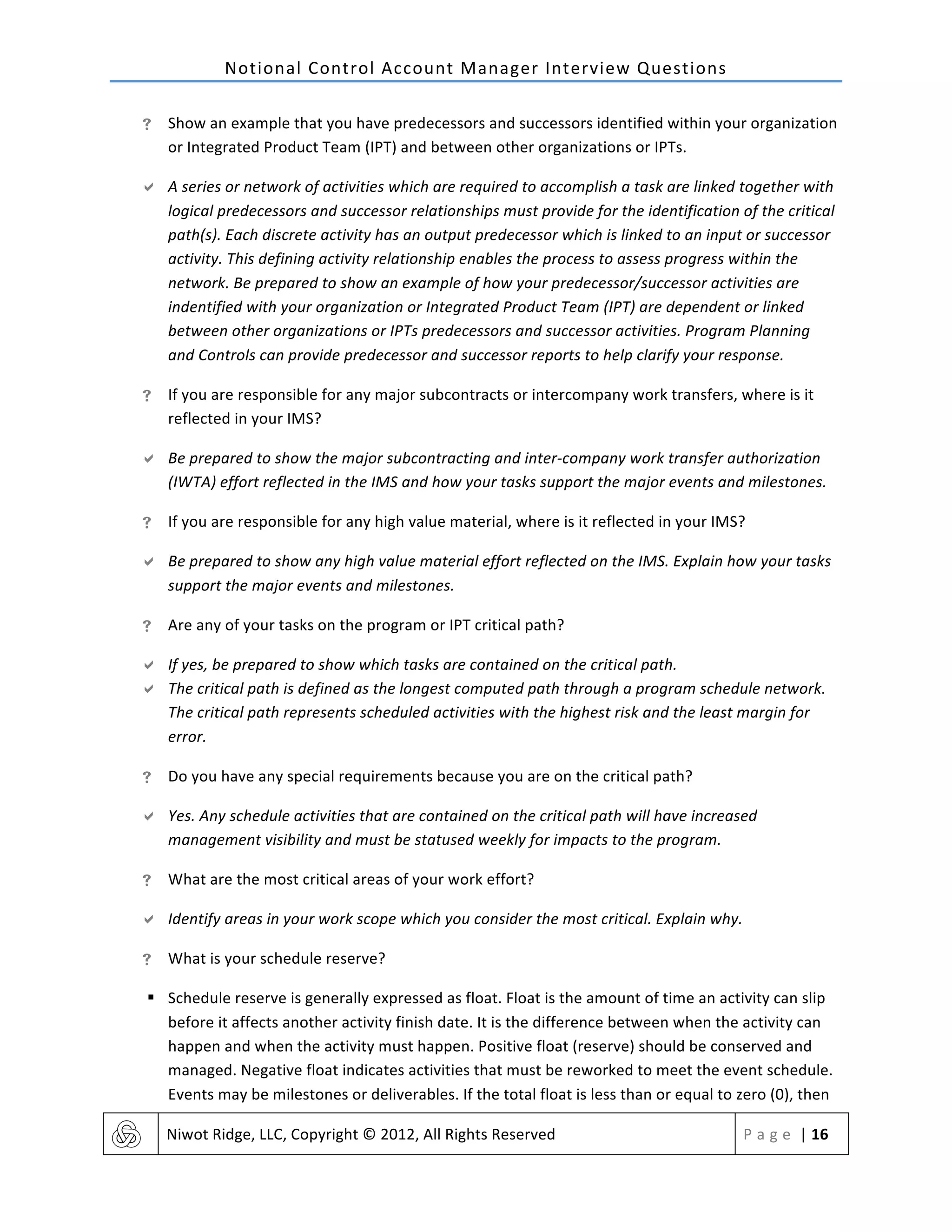 Notional	
  Control	
  Account	
  Manager	
  Interview	
  Questions	
  
	
   Niwot	
  Ridge,	
  LLC,	
  Copyright	
  ©	
  2012,	
  All	
  Rights	
  Reserved	
   P a g e 	
  |	
  16	
  
	
  
! Show	
  an	
  example	
  that	
  you	
  have	
  predecessors	
  and	
  successors	
  identified	
  within	
  your	
  organization	
  
or	
  Integrated	
  Product	
  Team	
  (IPT)	
  and	
  between	
  other	
  organizations	
  or	
  IPTs.	
  
" A	
  series	
  or	
  network	
  of	
  activities	
  which	
  are	
  required	
  to	
  accomplish	
  a	
  task	
  are	
  linked	
  together	
  with	
  
logical	
  predecessors	
  and	
  successor	
  relationships	
  must	
  provide	
  for	
  the	
  identification	
  of	
  the	
  critical	
  
path(s).	
  Each	
  discrete	
  activity	
  has	
  an	
  output	
  predecessor	
  which	
  is	
  linked	
  to	
  an	
  input	
  or	
  successor	
  
activity.	
  This	
  defining	
  activity	
  relationship	
  enables	
  the	
  process	
  to	
  assess	
  progress	
  within	
  the	
  
network.	
  Be	
  prepared	
  to	
  show	
  an	
  example	
  of	
  how	
  your	
  predecessor/successor	
  activities	
  are	
  
indentified	
  with	
  your	
  organization	
  or	
  Integrated	
  Product	
  Team	
  (IPT)	
  are	
  dependent	
  or	
  linked	
  
between	
  other	
  organizations	
  or	
  IPTs	
  predecessors	
  and	
  successor	
  activities.	
  Program	
  Planning	
  
and	
  Controls	
  can	
  provide	
  predecessor	
  and	
  successor	
  reports	
  to	
  help	
  clarify	
  your	
  response.	
  
! If	
  you	
  are	
  responsible	
  for	
  any	
  major	
  subcontracts	
  or	
  intercompany	
  work	
  transfers,	
  where	
  is	
  it	
  
reflected	
  in	
  your	
  IMS?	
  
" Be	
  prepared	
  to	
  show	
  the	
  major	
  subcontracting	
  and	
  inter-­‐company	
  work	
  transfer	
  authorization	
  
(IWTA)	
  effort	
  reflected	
  in	
  the	
  IMS	
  and	
  how	
  your	
  tasks	
  support	
  the	
  major	
  events	
  and	
  milestones.	
  
! If	
  you	
  are	
  responsible	
  for	
  any	
  high	
  value	
  material,	
  where	
  is	
  it	
  reflected	
  in	
  your	
  IMS?	
  
" Be	
  prepared	
  to	
  show	
  any	
  high	
  value	
  material	
  effort	
  reflected	
  on	
  the	
  IMS.	
  Explain	
  how	
  your	
  tasks	
  
support	
  the	
  major	
  events	
  and	
  milestones.	
  
! Are	
  any	
  of	
  your	
  tasks	
  on	
  the	
  program	
  or	
  IPT	
  critical	
  path?	
  
" If	
  yes,	
  be	
  prepared	
  to	
  show	
  which	
  tasks	
  are	
  contained	
  on	
  the	
  critical	
  path.	
  
" The	
  critical	
  path	
  is	
  defined	
  as	
  the	
  longest	
  computed	
  path	
  through	
  a	
  program	
  schedule	
  network.	
  
The	
  critical	
  path	
  represents	
  scheduled	
  activities	
  with	
  the	
  highest	
  risk	
  and	
  the	
  least	
  margin	
  for	
  
error.	
  
! Do	
  you	
  have	
  any	
  special	
  requirements	
  because	
  you	
  are	
  on	
  the	
  critical	
  path?	
  
" Yes.	
  Any	
  schedule	
  activities	
  that	
  are	
  contained	
  on	
  the	
  critical	
  path	
  will	
  have	
  increased	
  
management	
  visibility	
  and	
  must	
  be	
  statused	
  weekly	
  for	
  impacts	
  to	
  the	
  program.	
  
! What	
  are	
  the	
  most	
  critical	
  areas	
  of	
  your	
  work	
  effort?	
  
" Identify	
  areas	
  in	
  your	
  work	
  scope	
  which	
  you	
  consider	
  the	
  most	
  critical.	
  Explain	
  why.	
  
! What	
  is	
  your	
  schedule	
  reserve?	
  
§ Schedule	
  reserve	
  is	
  generally	
  expressed	
  as	
  float.	
  Float	
  is	
  the	
  amount	
  of	
  time	
  an	
  activity	
  can	
  slip	
  
before	
  it	
  affects	
  another	
  activity	
  finish	
  date.	
  It	
  is	
  the	
  difference	
  between	
  when	
  the	
  activity	
  can	
  
happen	
  and	
  when	
  the	
  activity	
  must	
  happen.	
  Positive	
  float	
  (reserve)	
  should	
  be	
  conserved	
  and	
  
managed.	
  Negative	
  float	
  indicates	
  activities	
  that	
  must	
  be	
  reworked	
  to	
  meet	
  the	
  event	
  schedule.	
  
Events	
  may	
  be	
  milestones	
  or	
  deliverables.	
  If	
  the	
  total	
  float	
  is	
  less	
  than	
  or	
  equal	
  to	
  zero	
  (0),	
  then	
  
 