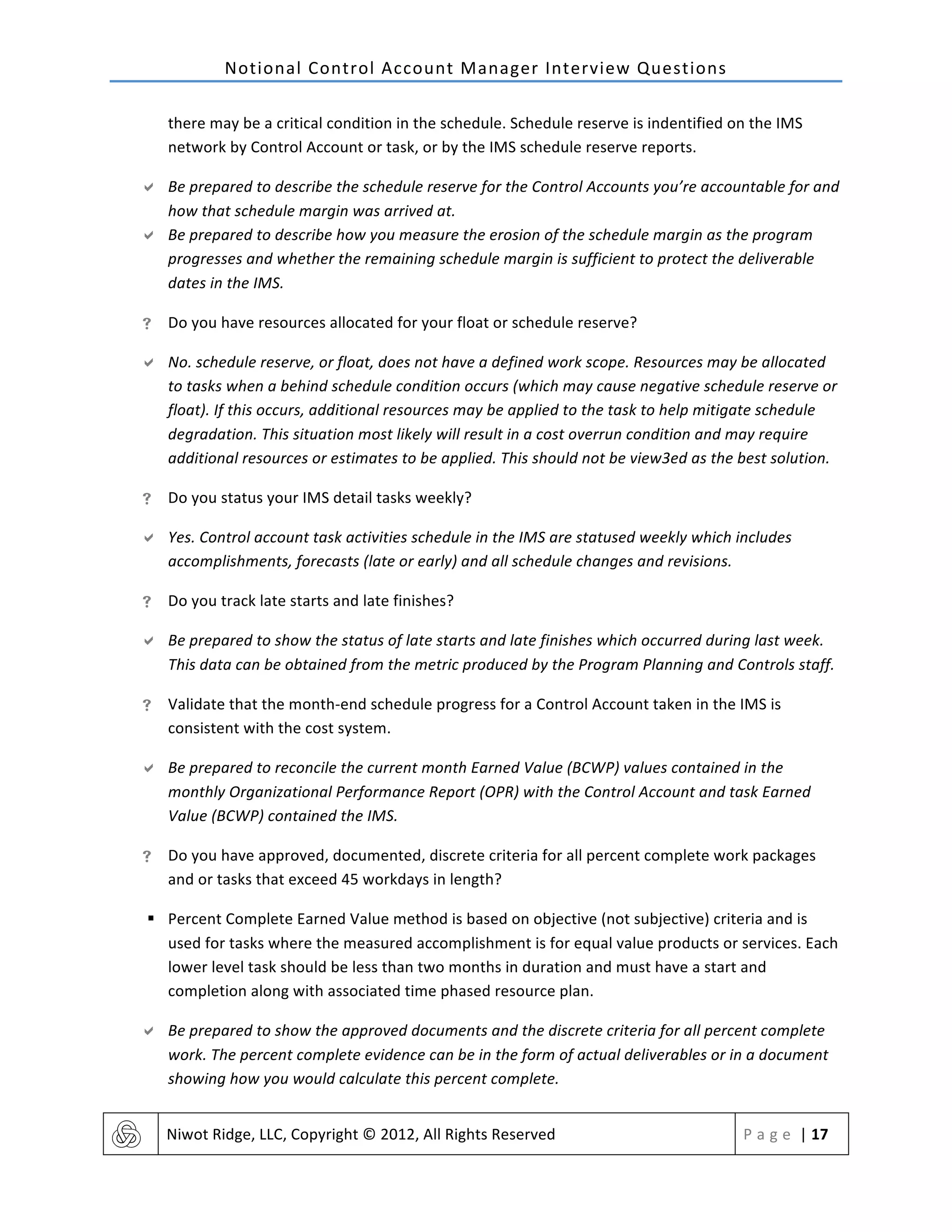 Notional	
  Control	
  Account	
  Manager	
  Interview	
  Questions	
  
	
   Niwot	
  Ridge,	
  LLC,	
  Copyright	
  ©	
  2012,	
  All	
  Rights	
  Reserved	
   P a g e 	
  |	
  17	
  
	
  
there	
  may	
  be	
  a	
  critical	
  condition	
  in	
  the	
  schedule.	
  Schedule	
  reserve	
  is	
  indentified	
  on	
  the	
  IMS	
  
network	
  by	
  Control	
  Account	
  or	
  task,	
  or	
  by	
  the	
  IMS	
  schedule	
  reserve	
  reports.	
  
" Be	
  prepared	
  to	
  describe	
  the	
  schedule	
  reserve	
  for	
  the	
  Control	
  Accounts	
  you’re	
  accountable	
  for	
  and	
  
how	
  that	
  schedule	
  margin	
  was	
  arrived	
  at.	
  
" Be	
  prepared	
  to	
  describe	
  how	
  you	
  measure	
  the	
  erosion	
  of	
  the	
  schedule	
  margin	
  as	
  the	
  program	
  
progresses	
  and	
  whether	
  the	
  remaining	
  schedule	
  margin	
  is	
  sufficient	
  to	
  protect	
  the	
  deliverable	
  
dates	
  in	
  the	
  IMS.	
  
! Do	
  you	
  have	
  resources	
  allocated	
  for	
  your	
  float	
  or	
  schedule	
  reserve?	
  
" No.	
  schedule	
  reserve,	
  or	
  float,	
  does	
  not	
  have	
  a	
  defined	
  work	
  scope.	
  Resources	
  may	
  be	
  allocated	
  
to	
  tasks	
  when	
  a	
  behind	
  schedule	
  condition	
  occurs	
  (which	
  may	
  cause	
  negative	
  schedule	
  reserve	
  or	
  
float).	
  If	
  this	
  occurs,	
  additional	
  resources	
  may	
  be	
  applied	
  to	
  the	
  task	
  to	
  help	
  mitigate	
  schedule	
  
degradation.	
  This	
  situation	
  most	
  likely	
  will	
  result	
  in	
  a	
  cost	
  overrun	
  condition	
  and	
  may	
  require	
  
additional	
  resources	
  or	
  estimates	
  to	
  be	
  applied.	
  This	
  should	
  not	
  be	
  view3ed	
  as	
  the	
  best	
  solution.	
  
! Do	
  you	
  status	
  your	
  IMS	
  detail	
  tasks	
  weekly?	
  
" Yes.	
  Control	
  account	
  task	
  activities	
  schedule	
  in	
  the	
  IMS	
  are	
  statused	
  weekly	
  which	
  includes	
  
accomplishments,	
  forecasts	
  (late	
  or	
  early)	
  and	
  all	
  schedule	
  changes	
  and	
  revisions.	
  
! Do	
  you	
  track	
  late	
  starts	
  and	
  late	
  finishes?	
  
" Be	
  prepared	
  to	
  show	
  the	
  status	
  of	
  late	
  starts	
  and	
  late	
  finishes	
  which	
  occurred	
  during	
  last	
  week.	
  
This	
  data	
  can	
  be	
  obtained	
  from	
  the	
  metric	
  produced	
  by	
  the	
  Program	
  Planning	
  and	
  Controls	
  staff.	
  
! Validate	
  that	
  the	
  month-­‐end	
  schedule	
  progress	
  for	
  a	
  Control	
  Account	
  taken	
  in	
  the	
  IMS	
  is	
  
consistent	
  with	
  the	
  cost	
  system.	
  
" Be	
  prepared	
  to	
  reconcile	
  the	
  current	
  month	
  Earned	
  Value	
  (BCWP)	
  values	
  contained	
  in	
  the	
  
monthly	
  Organizational	
  Performance	
  Report	
  (OPR)	
  with	
  the	
  Control	
  Account	
  and	
  task	
  Earned	
  
Value	
  (BCWP)	
  contained	
  the	
  IMS.	
  
! Do	
  you	
  have	
  approved,	
  documented,	
  discrete	
  criteria	
  for	
  all	
  percent	
  complete	
  work	
  packages	
  
and	
  or	
  tasks	
  that	
  exceed	
  45	
  workdays	
  in	
  length?	
  
§ Percent	
  Complete	
  Earned	
  Value	
  method	
  is	
  based	
  on	
  objective	
  (not	
  subjective)	
  criteria	
  and	
  is	
  
used	
  for	
  tasks	
  where	
  the	
  measured	
  accomplishment	
  is	
  for	
  equal	
  value	
  products	
  or	
  services.	
  Each	
  
lower	
  level	
  task	
  should	
  be	
  less	
  than	
  two	
  months	
  in	
  duration	
  and	
  must	
  have	
  a	
  start	
  and	
  
completion	
  along	
  with	
  associated	
  time	
  phased	
  resource	
  plan.	
  
" Be	
  prepared	
  to	
  show	
  the	
  approved	
  documents	
  and	
  the	
  discrete	
  criteria	
  for	
  all	
  percent	
  complete	
  
work.	
  The	
  percent	
  complete	
  evidence	
  can	
  be	
  in	
  the	
  form	
  of	
  actual	
  deliverables	
  or	
  in	
  a	
  document	
  
showing	
  how	
  you	
  would	
  calculate	
  this	
  percent	
  complete.	
  
 