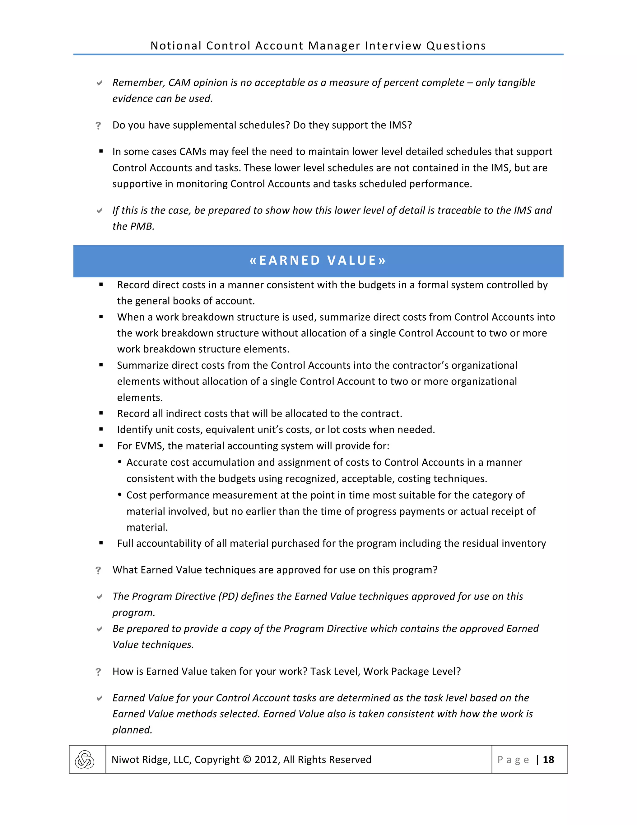 Notional	
  Control	
  Account	
  Manager	
  Interview	
  Questions	
  
	
   Niwot	
  Ridge,	
  LLC,	
  Copyright	
  ©	
  2012,	
  All	
  Rights	
  Reserved	
   P a g e 	
  |	
  18	
  
	
  
" Remember,	
  CAM	
  opinion	
  is	
  no	
  acceptable	
  as	
  a	
  measure	
  of	
  percent	
  complete	
  –	
  only	
  tangible	
  
evidence	
  can	
  be	
  used.	
  
! Do	
  you	
  have	
  supplemental	
  schedules?	
  Do	
  they	
  support	
  the	
  IMS?	
  
§ In	
  some	
  cases	
  CAMs	
  may	
  feel	
  the	
  need	
  to	
  maintain	
  lower	
  level	
  detailed	
  schedules	
  that	
  support	
  
Control	
  Accounts	
  and	
  tasks.	
  These	
  lower	
  level	
  schedules	
  are	
  not	
  contained	
  in	
  the	
  IMS,	
  but	
  are	
  
supportive	
  in	
  monitoring	
  Control	
  Accounts	
  and	
  tasks	
  scheduled	
  performance.	
  
" If	
  this	
  is	
  the	
  case,	
  be	
  prepared	
  to	
  show	
  how	
  this	
  lower	
  level	
  of	
  detail	
  is	
  traceable	
  to	
  the	
  IMS	
  and	
  
the	
  PMB.	
  
«EARNED	
  VALUE»	
  
§ Record	
  direct	
  costs	
  in	
  a	
  manner	
  consistent	
  with	
  the	
  budgets	
  in	
  a	
  formal	
  system	
  controlled	
  by	
  
the	
  general	
  books	
  of	
  account.	
  
§ When	
  a	
  work	
  breakdown	
  structure	
  is	
  used,	
  summarize	
  direct	
  costs	
  from	
  Control	
  Accounts	
  into	
  
the	
  work	
  breakdown	
  structure	
  without	
  allocation	
  of	
  a	
  single	
  Control	
  Account	
  to	
  two	
  or	
  more	
  
work	
  breakdown	
  structure	
  elements.	
  
§ Summarize	
  direct	
  costs	
  from	
  the	
  Control	
  Accounts	
  into	
  the	
  contractor’s	
  organizational	
  
elements	
  without	
  allocation	
  of	
  a	
  single	
  Control	
  Account	
  to	
  two	
  or	
  more	
  organizational	
  
elements.	
  
§ Record	
  all	
  indirect	
  costs	
  that	
  will	
  be	
  allocated	
  to	
  the	
  contract.	
  
§ Identify	
  unit	
  costs,	
  equivalent	
  unit’s	
  costs,	
  or	
  lot	
  costs	
  when	
  needed.	
  
§ For	
  EVMS,	
  the	
  material	
  accounting	
  system	
  will	
  provide	
  for:	
  
• Accurate	
  cost	
  accumulation	
  and	
  assignment	
  of	
  costs	
  to	
  Control	
  Accounts	
  in	
  a	
  manner	
  
consistent	
  with	
  the	
  budgets	
  using	
  recognized,	
  acceptable,	
  costing	
  techniques.	
  
• Cost	
  performance	
  measurement	
  at	
  the	
  point	
  in	
  time	
  most	
  suitable	
  for	
  the	
  category	
  of	
  
material	
  involved,	
  but	
  no	
  earlier	
  than	
  the	
  time	
  of	
  progress	
  payments	
  or	
  actual	
  receipt	
  of	
  
material.	
  
§ Full	
  accountability	
  of	
  all	
  material	
  purchased	
  for	
  the	
  program	
  including	
  the	
  residual	
  inventory	
  
! What	
  Earned	
  Value	
  techniques	
  are	
  approved	
  for	
  use	
  on	
  this	
  program?	
  
" The	
  Program	
  Directive	
  (PD)	
  defines	
  the	
  Earned	
  Value	
  techniques	
  approved	
  for	
  use	
  on	
  this	
  
program.	
  
" Be	
  prepared	
  to	
  provide	
  a	
  copy	
  of	
  the	
  Program	
  Directive	
  which	
  contains	
  the	
  approved	
  Earned	
  
Value	
  techniques.	
  
! How	
  is	
  Earned	
  Value	
  taken	
  for	
  your	
  work?	
  Task	
  Level,	
  Work	
  Package	
  Level?	
  
" Earned	
  Value	
  for	
  your	
  Control	
  Account	
  tasks	
  are	
  determined	
  as	
  the	
  task	
  level	
  based	
  on	
  the	
  
Earned	
  Value	
  methods	
  selected.	
  Earned	
  Value	
  also	
  is	
  taken	
  consistent	
  with	
  how	
  the	
  work	
  is	
  
planned.	
  
 