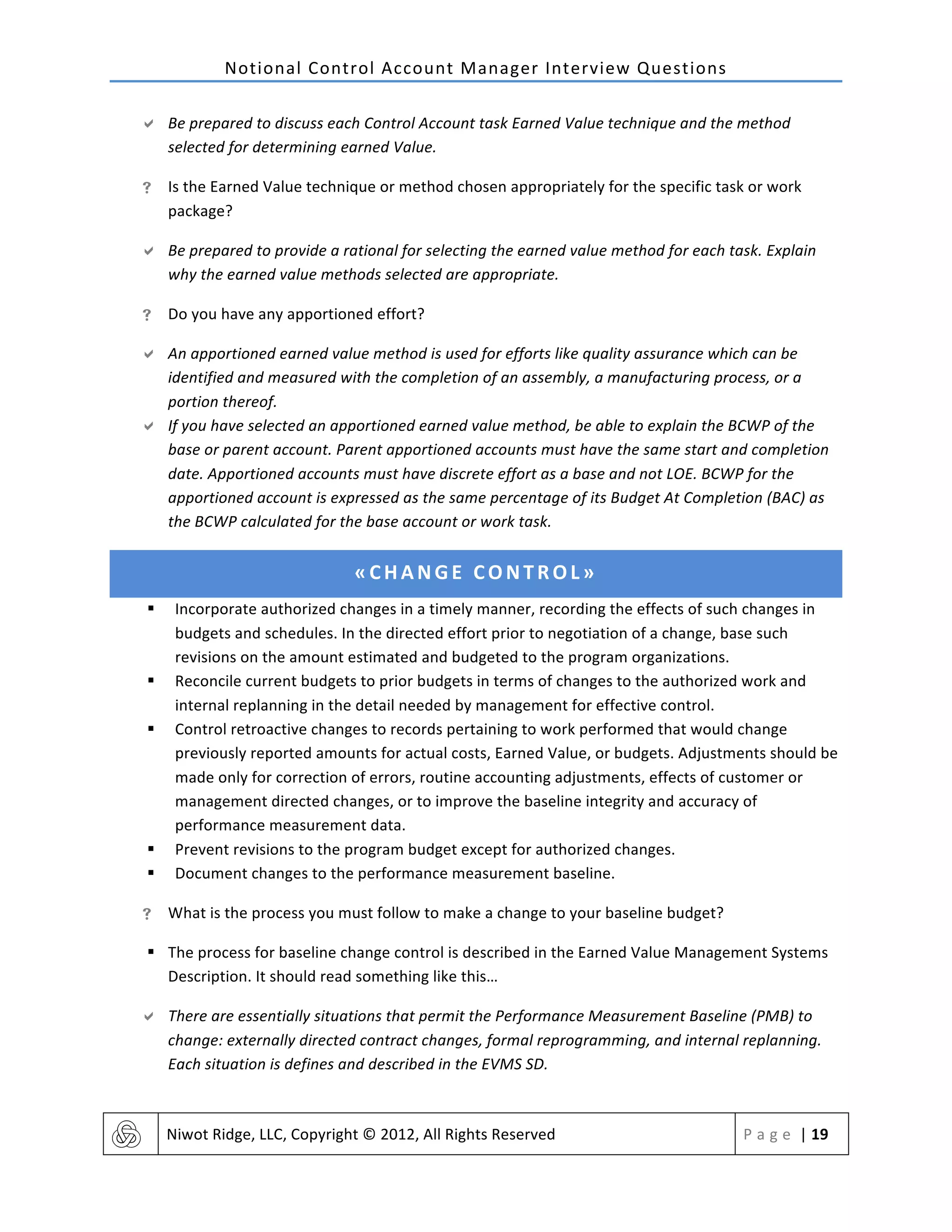Notional	
  Control	
  Account	
  Manager	
  Interview	
  Questions	
  
	
   Niwot	
  Ridge,	
  LLC,	
  Copyright	
  ©	
  2012,	
  All	
  Rights	
  Reserved	
   P a g e 	
  |	
  19	
  
	
  
" Be	
  prepared	
  to	
  discuss	
  each	
  Control	
  Account	
  task	
  Earned	
  Value	
  technique	
  and	
  the	
  method	
  
selected	
  for	
  determining	
  earned	
  Value.	
  
! Is	
  the	
  Earned	
  Value	
  technique	
  or	
  method	
  chosen	
  appropriately	
  for	
  the	
  specific	
  task	
  or	
  work	
  
package?	
  
" Be	
  prepared	
  to	
  provide	
  a	
  rational	
  for	
  selecting	
  the	
  earned	
  value	
  method	
  for	
  each	
  task.	
  Explain	
  
why	
  the	
  earned	
  value	
  methods	
  selected	
  are	
  appropriate.	
  
! Do	
  you	
  have	
  any	
  apportioned	
  effort?	
  
" An	
  apportioned	
  earned	
  value	
  method	
  is	
  used	
  for	
  efforts	
  like	
  quality	
  assurance	
  which	
  can	
  be	
  
identified	
  and	
  measured	
  with	
  the	
  completion	
  of	
  an	
  assembly,	
  a	
  manufacturing	
  process,	
  or	
  a	
  
portion	
  thereof.	
  
" If	
  you	
  have	
  selected	
  an	
  apportioned	
  earned	
  value	
  method,	
  be	
  able	
  to	
  explain	
  the	
  BCWP	
  of	
  the	
  
base	
  or	
  parent	
  account.	
  Parent	
  apportioned	
  accounts	
  must	
  have	
  the	
  same	
  start	
  and	
  completion	
  
date.	
  Apportioned	
  accounts	
  must	
  have	
  discrete	
  effort	
  as	
  a	
  base	
  and	
  not	
  LOE.	
  BCWP	
  for	
  the	
  
apportioned	
  account	
  is	
  expressed	
  as	
  the	
  same	
  percentage	
  of	
  its	
  Budget	
  At	
  Completion	
  (BAC)	
  as	
  
the	
  BCWP	
  calculated	
  for	
  the	
  base	
  account	
  or	
  work	
  task.	
  
«CHANGE	
  CONTROL»	
  
§ Incorporate	
  authorized	
  changes	
  in	
  a	
  timely	
  manner,	
  recording	
  the	
  effects	
  of	
  such	
  changes	
  in	
  
budgets	
  and	
  schedules.	
  In	
  the	
  directed	
  effort	
  prior	
  to	
  negotiation	
  of	
  a	
  change,	
  base	
  such	
  
revisions	
  on	
  the	
  amount	
  estimated	
  and	
  budgeted	
  to	
  the	
  program	
  organizations.	
  
§ Reconcile	
  current	
  budgets	
  to	
  prior	
  budgets	
  in	
  terms	
  of	
  changes	
  to	
  the	
  authorized	
  work	
  and	
  
internal	
  replanning	
  in	
  the	
  detail	
  needed	
  by	
  management	
  for	
  effective	
  control.	
  
§ Control	
  retroactive	
  changes	
  to	
  records	
  pertaining	
  to	
  work	
  performed	
  that	
  would	
  change	
  
previously	
  reported	
  amounts	
  for	
  actual	
  costs,	
  Earned	
  Value,	
  or	
  budgets.	
  Adjustments	
  should	
  be	
  
made	
  only	
  for	
  correction	
  of	
  errors,	
  routine	
  accounting	
  adjustments,	
  effects	
  of	
  customer	
  or	
  
management	
  directed	
  changes,	
  or	
  to	
  improve	
  the	
  baseline	
  integrity	
  and	
  accuracy	
  of	
  
performance	
  measurement	
  data.	
  
§ Prevent	
  revisions	
  to	
  the	
  program	
  budget	
  except	
  for	
  authorized	
  changes.	
  
§ Document	
  changes	
  to	
  the	
  performance	
  measurement	
  baseline.	
  
! What	
  is	
  the	
  process	
  you	
  must	
  follow	
  to	
  make	
  a	
  change	
  to	
  your	
  baseline	
  budget?	
  
§ The	
  process	
  for	
  baseline	
  change	
  control	
  is	
  described	
  in	
  the	
  Earned	
  Value	
  Management	
  Systems	
  
Description.	
  It	
  should	
  read	
  something	
  like	
  this…	
  
" There	
  are	
  essentially	
  situations	
  that	
  permit	
  the	
  Performance	
  Measurement	
  Baseline	
  (PMB)	
  to	
  
change:	
  externally	
  directed	
  contract	
  changes,	
  formal	
  reprogramming,	
  and	
  internal	
  replanning.	
  
Each	
  situation	
  is	
  defines	
  and	
  described	
  in	
  the	
  EVMS	
  SD.	
  
 