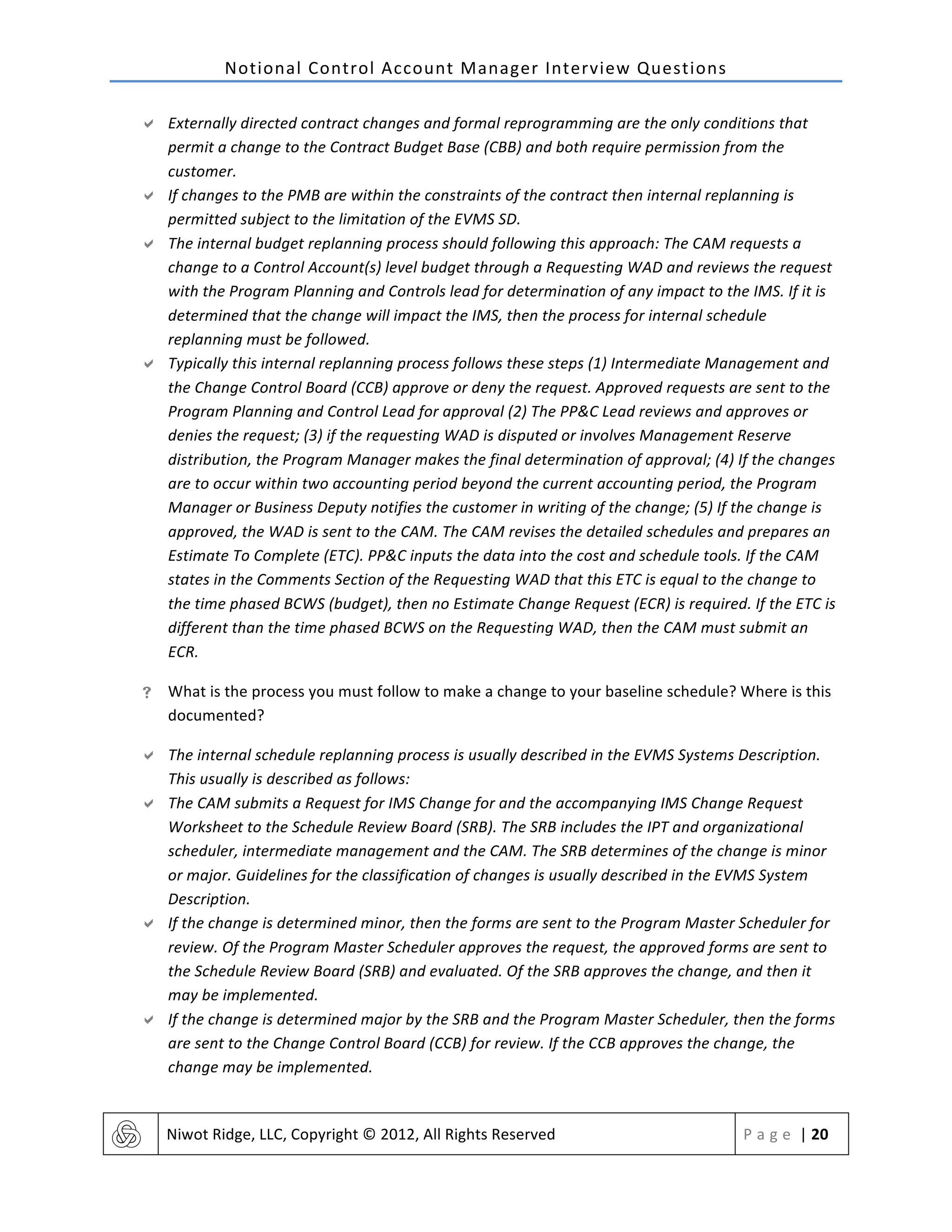 Notional	
  Control	
  Account	
  Manager	
  Interview	
  Questions	
  
	
   Niwot	
  Ridge,	
  LLC,	
  Copyright	
  ©	
  2012,	
  All	
  Rights	
  Reserved	
   P a g e 	
  |	
  20	
  
	
  
" Externally	
  directed	
  contract	
  changes	
  and	
  formal	
  reprogramming	
  are	
  the	
  only	
  conditions	
  that	
  
permit	
  a	
  change	
  to	
  the	
  Contract	
  Budget	
  Base	
  (CBB)	
  and	
  both	
  require	
  permission	
  from	
  the	
  
customer.	
  	
  
" If	
  changes	
  to	
  the	
  PMB	
  are	
  within	
  the	
  constraints	
  of	
  the	
  contract	
  then	
  internal	
  replanning	
  is	
  
permitted	
  subject	
  to	
  the	
  limitation	
  of	
  the	
  EVMS	
  SD.	
  
" The	
  internal	
  budget	
  replanning	
  process	
  should	
  following	
  this	
  approach:	
  The	
  CAM	
  requests	
  a	
  
change	
  to	
  a	
  Control	
  Account(s)	
  level	
  budget	
  through	
  a	
  Requesting	
  WAD	
  and	
  reviews	
  the	
  request	
  
with	
  the	
  Program	
  Planning	
  and	
  Controls	
  lead	
  for	
  determination	
  of	
  any	
  impact	
  to	
  the	
  IMS.	
  If	
  it	
  is	
  
determined	
  that	
  the	
  change	
  will	
  impact	
  the	
  IMS,	
  then	
  the	
  process	
  for	
  internal	
  schedule	
  
replanning	
  must	
  be	
  followed.	
  
" Typically	
  this	
  internal	
  replanning	
  process	
  follows	
  these	
  steps	
  (1)	
  Intermediate	
  Management	
  and	
  
the	
  Change	
  Control	
  Board	
  (CCB)	
  approve	
  or	
  deny	
  the	
  request.	
  Approved	
  requests	
  are	
  sent	
  to	
  the	
  
Program	
  Planning	
  and	
  Control	
  Lead	
  for	
  approval	
  (2)	
  The	
  PP&C	
  Lead	
  reviews	
  and	
  approves	
  or	
  
denies	
  the	
  request;	
  (3)	
  if	
  the	
  requesting	
  WAD	
  is	
  disputed	
  or	
  involves	
  Management	
  Reserve	
  
distribution,	
  the	
  Program	
  Manager	
  makes	
  the	
  final	
  determination	
  of	
  approval;	
  (4)	
  If	
  the	
  changes	
  
are	
  to	
  occur	
  within	
  two	
  accounting	
  period	
  beyond	
  the	
  current	
  accounting	
  period,	
  the	
  Program	
  
Manager	
  or	
  Business	
  Deputy	
  notifies	
  the	
  customer	
  in	
  writing	
  of	
  the	
  change;	
  (5)	
  If	
  the	
  change	
  is	
  
approved,	
  the	
  WAD	
  is	
  sent	
  to	
  the	
  CAM.	
  The	
  CAM	
  revises	
  the	
  detailed	
  schedules	
  and	
  prepares	
  an	
  
Estimate	
  To	
  Complete	
  (ETC).	
  PP&C	
  inputs	
  the	
  data	
  into	
  the	
  cost	
  and	
  schedule	
  tools.	
  If	
  the	
  CAM	
  
states	
  in	
  the	
  Comments	
  Section	
  of	
  the	
  Requesting	
  WAD	
  that	
  this	
  ETC	
  is	
  equal	
  to	
  the	
  change	
  to	
  
the	
  time	
  phased	
  BCWS	
  (budget),	
  then	
  no	
  Estimate	
  Change	
  Request	
  (ECR)	
  is	
  required.	
  If	
  the	
  ETC	
  is	
  
different	
  than	
  the	
  time	
  phased	
  BCWS	
  on	
  the	
  Requesting	
  WAD,	
  then	
  the	
  CAM	
  must	
  submit	
  an	
  
ECR.	
  
! What	
  is	
  the	
  process	
  you	
  must	
  follow	
  to	
  make	
  a	
  change	
  to	
  your	
  baseline	
  schedule?	
  Where	
  is	
  this	
  
documented?	
  
" The	
  internal	
  schedule	
  replanning	
  process	
  is	
  usually	
  described	
  in	
  the	
  EVMS	
  Systems	
  Description.	
  
This	
  usually	
  is	
  described	
  as	
  follows:	
  
" The	
  CAM	
  submits	
  a	
  Request	
  for	
  IMS	
  Change	
  for	
  and	
  the	
  accompanying	
  IMS	
  Change	
  Request	
  
Worksheet	
  to	
  the	
  Schedule	
  Review	
  Board	
  (SRB).	
  The	
  SRB	
  includes	
  the	
  IPT	
  and	
  organizational	
  
scheduler,	
  intermediate	
  management	
  and	
  the	
  CAM.	
  The	
  SRB	
  determines	
  of	
  the	
  change	
  is	
  minor	
  
or	
  major.	
  Guidelines	
  for	
  the	
  classification	
  of	
  changes	
  is	
  usually	
  described	
  in	
  the	
  EVMS	
  System	
  
Description.	
  
" If	
  the	
  change	
  is	
  determined	
  minor,	
  then	
  the	
  forms	
  are	
  sent	
  to	
  the	
  Program	
  Master	
  Scheduler	
  for	
  
review.	
  Of	
  the	
  Program	
  Master	
  Scheduler	
  approves	
  the	
  request,	
  the	
  approved	
  forms	
  are	
  sent	
  to	
  
the	
  Schedule	
  Review	
  Board	
  (SRB)	
  and	
  evaluated.	
  Of	
  the	
  SRB	
  approves	
  the	
  change,	
  and	
  then	
  it	
  
may	
  be	
  implemented.	
  
" If	
  the	
  change	
  is	
  determined	
  major	
  by	
  the	
  SRB	
  and	
  the	
  Program	
  Master	
  Scheduler,	
  then	
  the	
  forms	
  
are	
  sent	
  to	
  the	
  Change	
  Control	
  Board	
  (CCB)	
  for	
  review.	
  If	
  the	
  CCB	
  approves	
  the	
  change,	
  the	
  
change	
  may	
  be	
  implemented.	
  
 